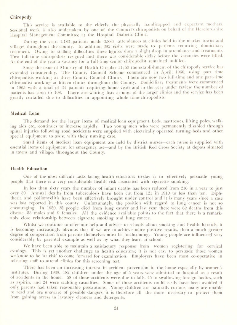 Chiropody This service is available to the elderly, the physically handicapped and expectant mothers. Sessional work is also undertaken by one of the Council s chiropodists on behalf ol the Herefordshire Hospital Management Committee at the Hospital Diabetic Clinic. During the year. 1,183 patients made 3.88G attendances at clinics held in the market towns and villages throughout the county. In addition 392 visits were made to patients requiring domiciliary treatment. Owing to stalling difficulties these figures show a slight drop in attendance and treatments. Two full-time chiropodists resigned and there was considerable delay before the vacancies were filled. At the end of the year a vacancy for a full-time senior chiropodist remained unfilled. Since the issue of Ministry of Health Circular 11/59 the establishment ol the chiropody service has extended considerably. 1 he County Council Scheme commenced in April, I960, using part time chiropodists working at three County Council Clinics. There are now two full time and one part-time chiropodist working at fifteen clinics throughout the County. Domiciliary treatments were commenced in 19(15 with a total of 34 patients requiring home visits and in the year under review the number of patients has risen to 108. There are waiting lists at most of the larger clinics and the service has been greatly curtailed due to difficulties in appointing whole time chiropodists. Medical Loan The demand for the larger items of medical loan equipment, beds, mattresses, lifting poles, walk- ing aids etc., continues to increase rapidly. Two young men who were permanently disabled through spinal injuries following road accidents were supplied with electrically operated turning beds and other special equipment to assist with their nursing care. Small items of medical loan equipment are held by district nurses—each nurse is supplied with essential items of equipment for emergency use—and by the British Red Cross Society at depots situated in towns and villages throughout the County. Health Education One of the most difficult tasks facing health educators to-day is to effectively persuade young people that there is a very considerable health risk associated with cigarette smoking. In less than sixty years the number of infant deaths has been reduced from 216 in a year to just over 30. Annual deaths from tuberculosis have been cut from 121 in 1910 to less than ten. Diph- theria and poliomyelitis have been effectively brought under control and it is many years since a case was last reported in this county. Unfortunately, the position with regard to lung cancer is not so encouraging. In 1950, 25 people died from lung cancer and last year there were 62 deaths from this disease, 53 males and 9 females. All the evidence available points to the fact that there is a remark- ably close relationship between cigarette smoking and lung cancer. Whilst we continue to offer our help and advice to schools about smoking and health hazards, it is becoming increasingly obvious that if we are to achieve more positive results, then a much greater degree of co-operation from parents themselves must be forthcoming. Young people are influenced very considerably by parental example as well as by what they learn at school. We have been able to maintain a satisfactory response from women registering for cervical cytology'. I his is yet another challenge to health educators; it is not easy to persuade those women we know to be ‘at risk' to come forward for examination. Employers have been most co-operative in releasing staff to attend clinics for this screening test. There has been an increasing interest in accident prevention in the home especially by women’s institutes. During 1968, 182 children under the age of 5 years were admitted to hospital as a result of accidents in the home. 58 of these accidents were due to falls, 45 to swallowing foreign bodies, such as aspirin, and 24 were scalding casualties. Some of these accidents could easily have been avoided if only parents had taken reasonable precautions. Young children are naturally curious, many tire unable to read and are unaware of possible dangers, it is therefore all the more necessary to protect them from gaining access to lavatory cleaners and detergents.