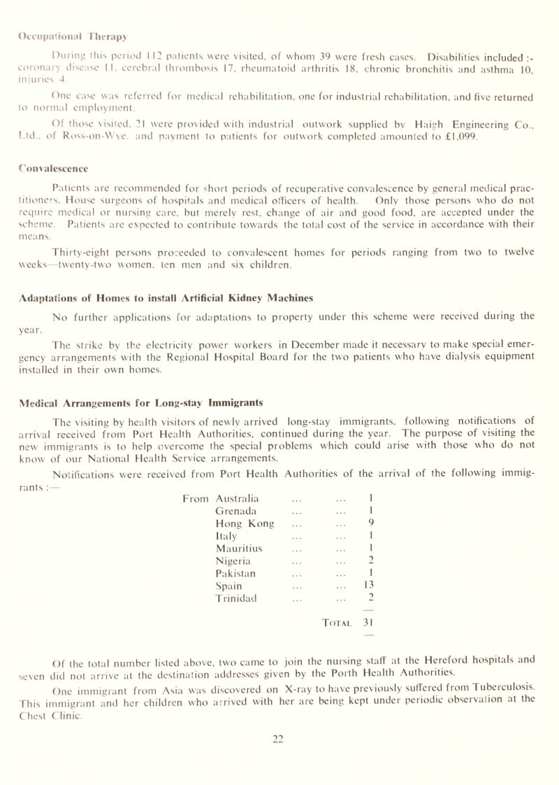 Occupational Therapy During this period 112 patients were visited, of whom 39 were fresh cases. Disabilities included :- coronary disease II. cerebral thrombosis 17. rheumatoid arthritis 18. chronic bronchitis and asthma 10, injuries 4. One case was referred for medical rehabilitation, one for industrial rehabilitation, and five returned to normal employment. Of those visited. 71 were provided with industrial outwork supplied bv Haigh Engineering Co., Ltd . of Ross-on-Wye. and payment to patients for outwork completed amounted to £1,099. Convalescence Patients are recommended for short periods of recuperative convalescence by general medical prac- titioners. House surgeons of hospitals and medical officers of health. Only those persons who do not require medical or nursing care, but merely rest, change of air and good food, are accented under the scheme. Patients are expected to contribute towards the total cost of the service in accordance with their means. Thirty-eight persons proceeded to convalescent homes for periods ranging from two to twelve weeks—twenty-two women, ten men and six children. Adaptations of Homes to install Artificial Kidney Machines No further applications for adaptations to property under this scheme were received during the year. The strike by the electricity power workers in December made it necessary to make special emer- gency arrangements with the Regional Hospital Board for the two patients who have dialysis equipment installed in their own homes. Medical Arrangements for Long-stay Immigrants The visiting by health visitors of newly arrived long-stay immigrants, following notifications of arrival received from Port Health Authorities, continued during the year. The purpose of visiting the new immigrants is to help overcome the special problems which could arise with those who do not know of our National Health Service arrangements. Notifications were received from Port Health Authorities of the arrival of the following immig- rants From Australia Grenada Hong Kong Italy Mauritius Nigeria Pakistan Spain Trinidad I 1 9 i 1 13 Total 31 Of the total number listed above, two came to join the nursing staff at the Hereford hospitals and seven did not arrive at the destination addresses given by the Porth Health Authorities. One immigrant from Asia was discovered on X-ray to have previously suffered from Tubeiculosis. This immigrant and her children who arrived with her are being kept under periodic observation at the Chest Clinic.