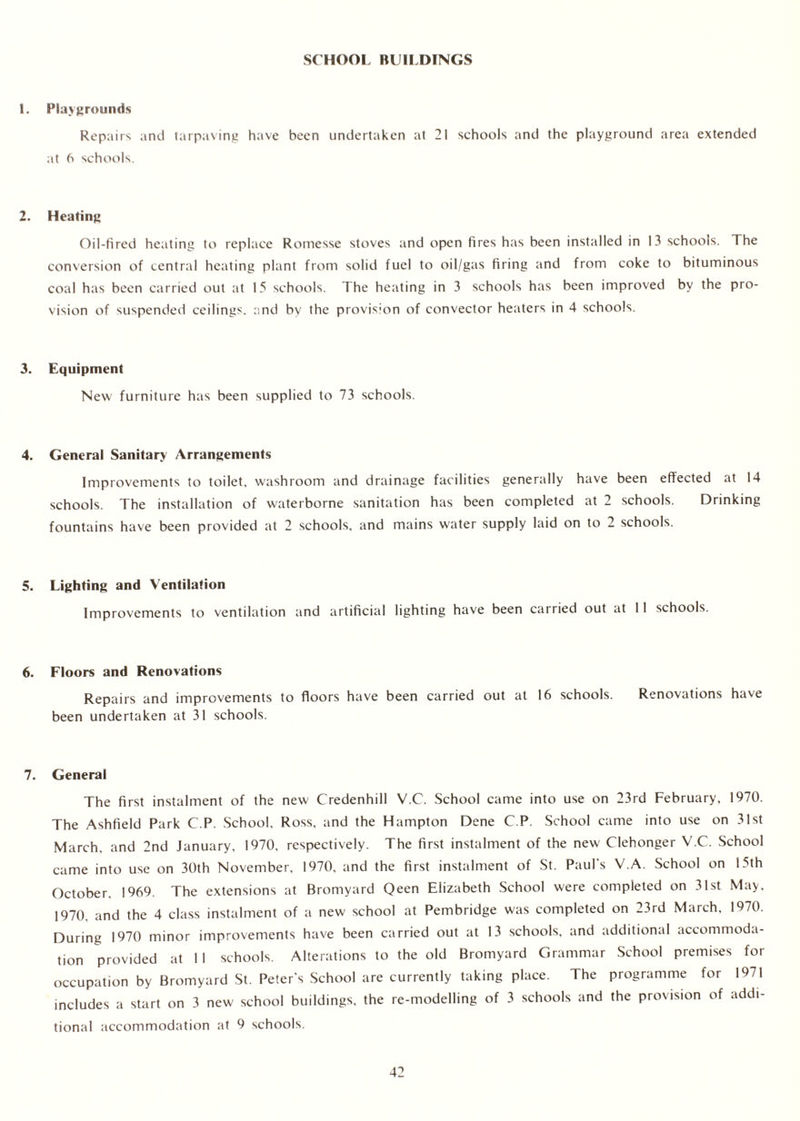 SCHOOL BUILDINGS 1. Playgrounds Repairs and tarpaving have been undertaken at 21 schools and the playground area extended at 6 schools. 2. Heating Oil-fired heating to replace Romesse stoves and open fires has been installed in 13 schools. The conversion of central heating plant from solid fuel to oil/gas firing and from coke to bituminous coal has been carried out at 15 schools. The heating in 3 schools has been improved by the pro- vision of suspended ceilings, and by the provision of convector heaters in 4 schools. 3. Equipment New furniture has been supplied to 73 schools. 4. General Sanitary Arrangements Improvements to toilet, washroom and drainage facilities generally have been effected at 14 schools. The installation of waterborne sanitation has been completed at 2 schools. Drinking fountains have been provided at 2 schools, and mains water supply laid on to 2 schools. 5. Lighting and Ventilation Improvements to ventilation and artificial lighting have been carried out at 11 schools. 6. Floors and Renovations Repairs and improvements to floors have been carried out at 16 schools. Renovations have been undertaken at 31 schools. 7. General The first instalment of the new CTedenhill V.C. School came into use on 23rd February, 1970. The Ashfield Park C.P. School. Ross, and the Hampton Dene C.P. School came into use on 31st March, and 2nd January, 1970, respectively. The first instalment of the new Clehonger V.C. School came into use on 30th November, 1970, and the first instalment of St. Paul's V.A. School on 15th October. 1969. The extensions at Bromyard Qeen Elizabeth School were completed on 31st May, 1970, and the 4 class instalment of a new school at Pembridge was completed on 23rd March, 1970. During 1970 minor improvements have been carried out at 13 schools, and additional accommoda- tion provided at 1 I schools. Alterations to the old Bromyard Grammar School premises for occupation by Bromyard St. Peter's School are currently taking place. The programme for 1971 includes a start on 3 new school buildings, the re-modelling of 3 schools and the provision of addi- tional accommodation at 9 schools.