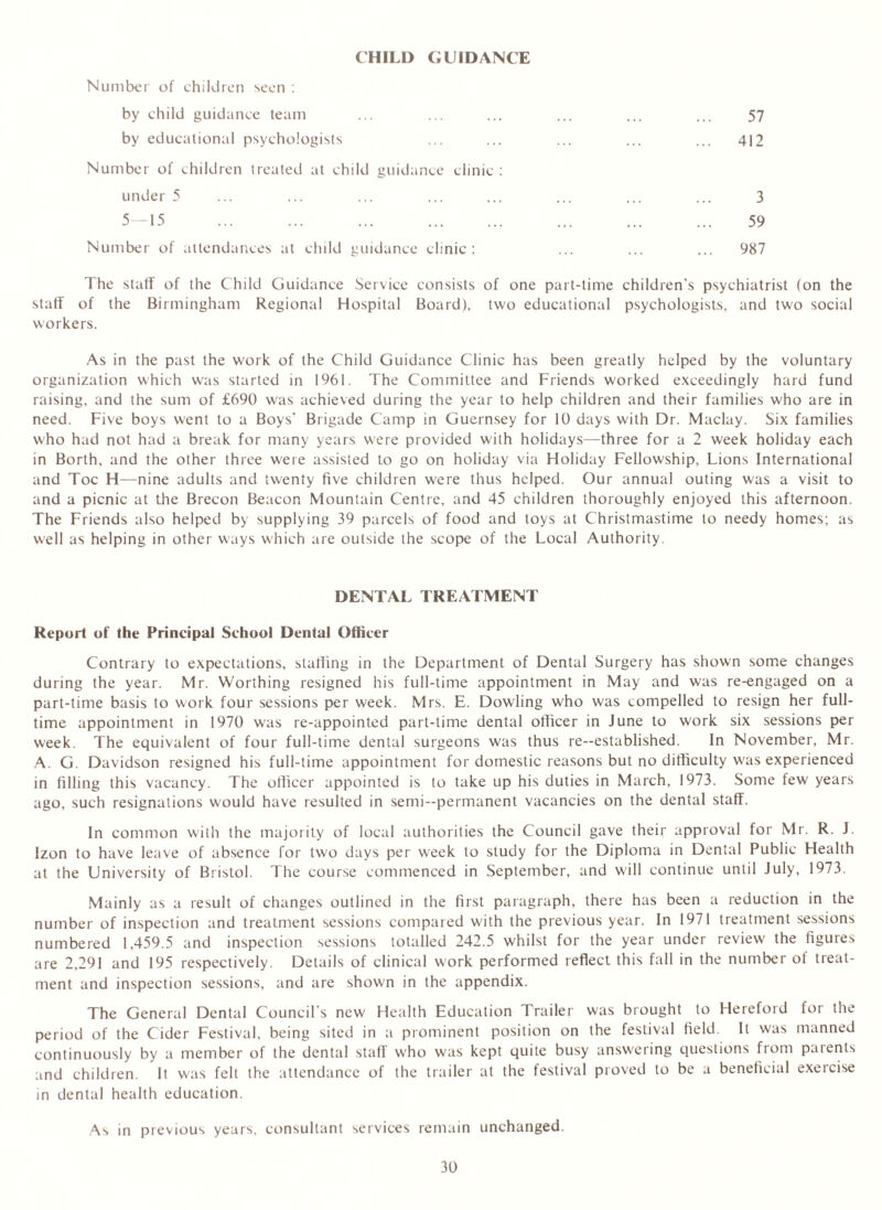 CHILD GUIDANCE Number of children seen : by child guidance team by educational psychologists Number of children treated at child guidance clinic : under 5 5—15 ... ... ... Number of attendances at child guidance clinic: 57 412 3 59 987 The staff of the Child Guidance Service consists of one part-time children’s psychiatrist (on the staff of the Birmingham Regional Hospital Board), two educational psychologists, and two social workers. As in the past the work of the Child Guidance Clinic has been greatly helped by the voluntary organization which was started in 1961. The Committee and Friends worked exceedingly hard fund raising, and the sum of £690 was achieved during the year to help children and their families who are in need. Five boys went to a Boys' Brigade Camp in Guernsey for 10 days with Dr. Maclay. Six families who had not had a break for many years were provided with holidays—three for a 2 week holiday each in Borth. and the other three were assisted to go on holiday via Holiday Fellowship, Lions International and Toe H—nine adults and twenty five children were thus helped. Our annual outing was a visit to and a picnic at the Brecon Beacon Mountain Centre, and 45 children thoroughly enjoyed this afternoon. The Friends also helped by supplying 39 parcels of food and toys at Christmastime to needy homes; as well as helping in other ways which are outside the scope of the Local Authority. DENTAL TREATMENT Report of the Principal School Dental Officer Contrary to expectations, staffing in the Department of Dental Surgery has shown some changes during the year. Mr. Worthing resigned his full-time appointment in May and was re-engaged on a part-time basis to work four sessions per week. Mrs. E. Dowling who was compelled to resign her full- time appointment in 1970 was re-appointed part-time dental officer in June to work six sessions per week. The equivalent of four full-time dental surgeons was thus re-established. In November, Mr. A. G. Davidson resigned his full-time appointment for domestic reasons but no difficulty was experienced in filling this vacancy. The officer appointed is to take up his duties in March, 1973. Some few years ago, such resignations would have resulted in semi-permanent vacancies on the dental staff. In common with the majority of local authorities the Council gave their approval for Mr. R. J. Izon to have leave of absence for two days per week to study for the Diploma in Dental Public Health at the University of Bristol. The course commenced in September, and will continue until July, 1973. Mainly as a result of changes outlined in the first paragraph, there has been a reduction in the number of inspection and treatment sessions compared with the previous year. In 1971 treatment sessions numbered 1,459.5 and inspection sessions totalled 242.5 whilst for the year under review the figures are 2,291 and 195 respectively. Details of clinical work performed reflect this fall in the number of treat- ment and inspection sessions, and are shown in the appendix. The General Dental Council’s new Health Education Trailer was brought to Hereford for the period of the Cider Festival, being sited in a prominent position on the festival field. It was manned continuously by a member of the dental stall who was kept quite busy answering questions from patents and children. It was felt the attendance of the trailer at the festival proved to be a beneficial exercise in dental health education. As in previous years, consultant services remain unchanged.