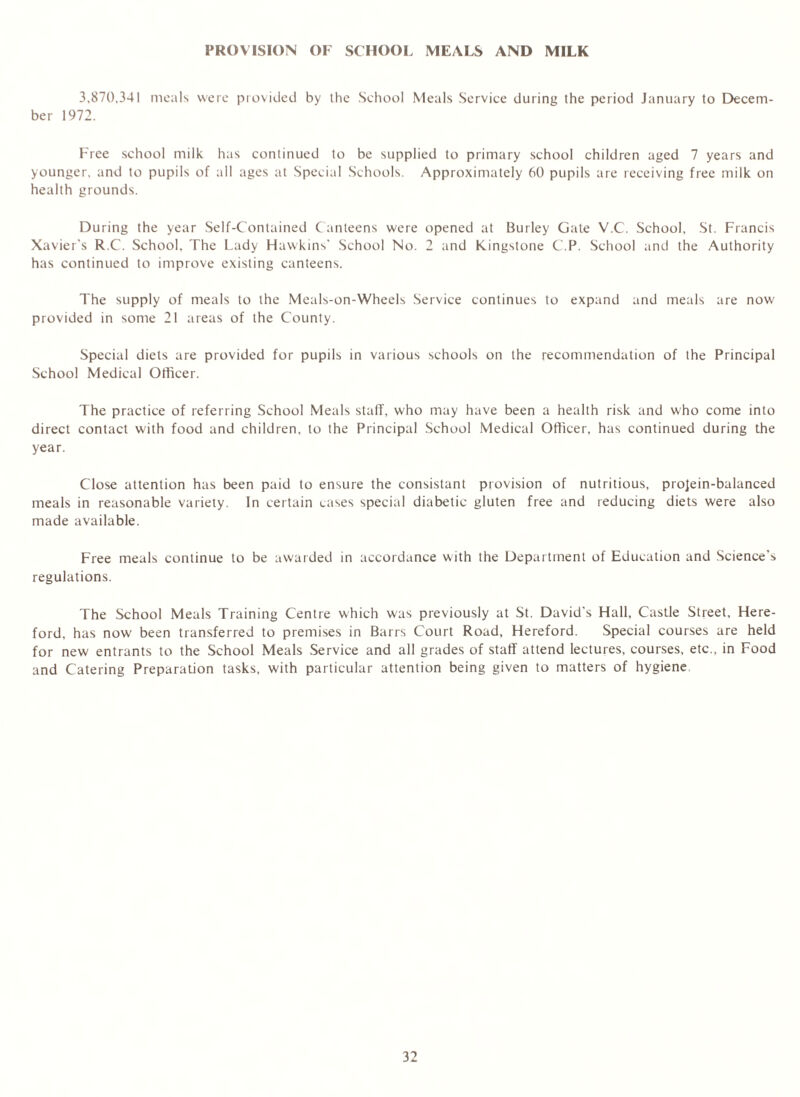PROVISION OF SCHOOL MEALS AND MILK 3,870,341 meals were provided by the School Meals Service during the period January to Decem- ber 1972. Free school milk has continued to be supplied to primary school children aged 7 years and younger, and to pupils of all ages at Special Schools. Approximately 60 pupils are receiving free milk on health grounds. During the year Self-Contained Canteens were opened at Burley Gate V.C. School, St. Francis Xavier's R.C. School, The Lady Hawkins' School No. 2 and Kingstone C.P. School and the Authority has continued to improve existing canteens. The supply of meals to the Meals-on-Wheels Service continues to expand and meals are now provided in some 21 areas of the County. Special diets are provided for pupils in various schools on the recommendation of the Principal School Medical Officer. The practice of referring School Meals stall, who may have been a health risk and who come into direct contact with food and children, to the Principal School Medical Officer, has continued during the year. Close attention has been paid to ensure the consistant provision of nutritious, projein-balanced meals in reasonable variety. In certain cases special diabetic gluten free and reducing diets were also made available. Free meals continue to be awarded in accordance with the Department of Education and Science’s regulations. The School Meals Training Centre which was previously at St. David’s Hall, Castle Street, Here- ford, has now been transferred to premises in Barrs Court Road, Hereford. Special courses are held for new entrants to the School Meals Service and all grades of staff attend lectures, courses, etc., in Food and Catering Preparation tasks, with particular attention being given to matters of hygiene