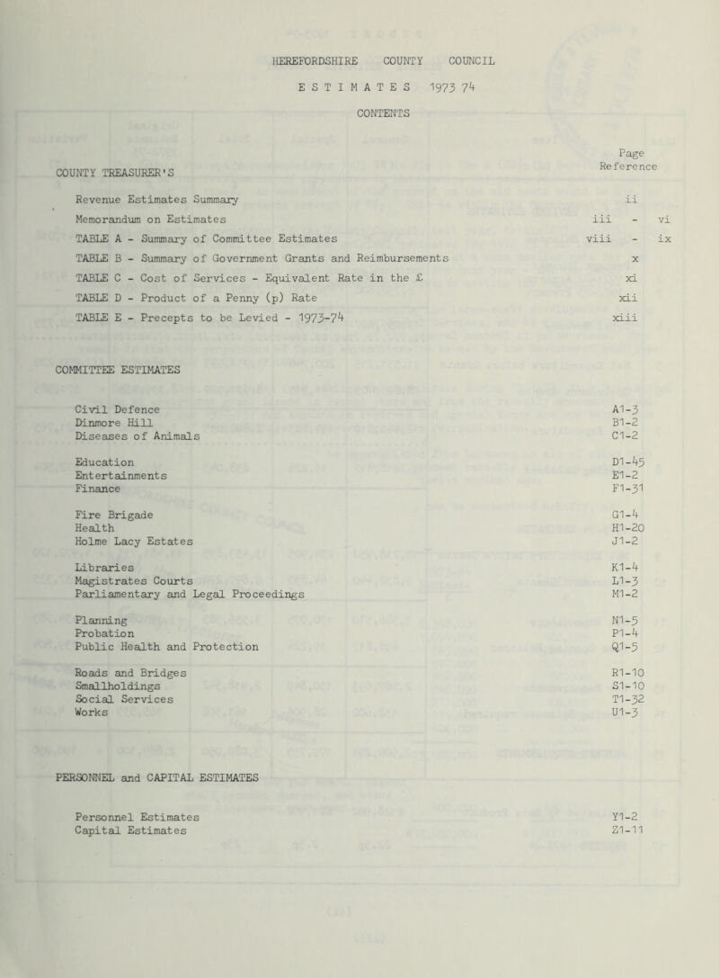 ESTIMATES 1973 74 CONTENTS Page COUNTY TREASURER'S Reference Revenue Estimates Summary ii Memorandum on Estimates iii - vi TABLE A - Summary of Committee Estimates viii - ix TABLE B - Summary of Government Grants and Reimbursements x TABLE C - Cost of Services - Equivalent Rate in the £ xi TABLE D - Product of a Penny (p) Rate xii TABLE E - Precepts to be Levied - 1973-7^ xiii COMMITTEE ESTIMATES Civil Defence A1-3 Dinmore Hill B1-2 Diseases of Animals C1-2 Education D1-45 Ent ert ainme nt s El-2 Finance FI-31 Fire Brigade G1-4 Health HI-20 Holme Lacy Estates J1-2 Libraries K1-4 Magistrates Courts LI-3 Parliamentary and Legal Proceedings MI-2 Planning N1-5 Probation PI-4 Public Health and Protection Q1-5 Roads and Bridges R1-10 Smallholdings SI-10 Social Services T1-32 Works U1-3 PERSONNEL and CAPITAL ESTIMATES Personnel Estimates Capital Estimates Y1-2 Z1-11