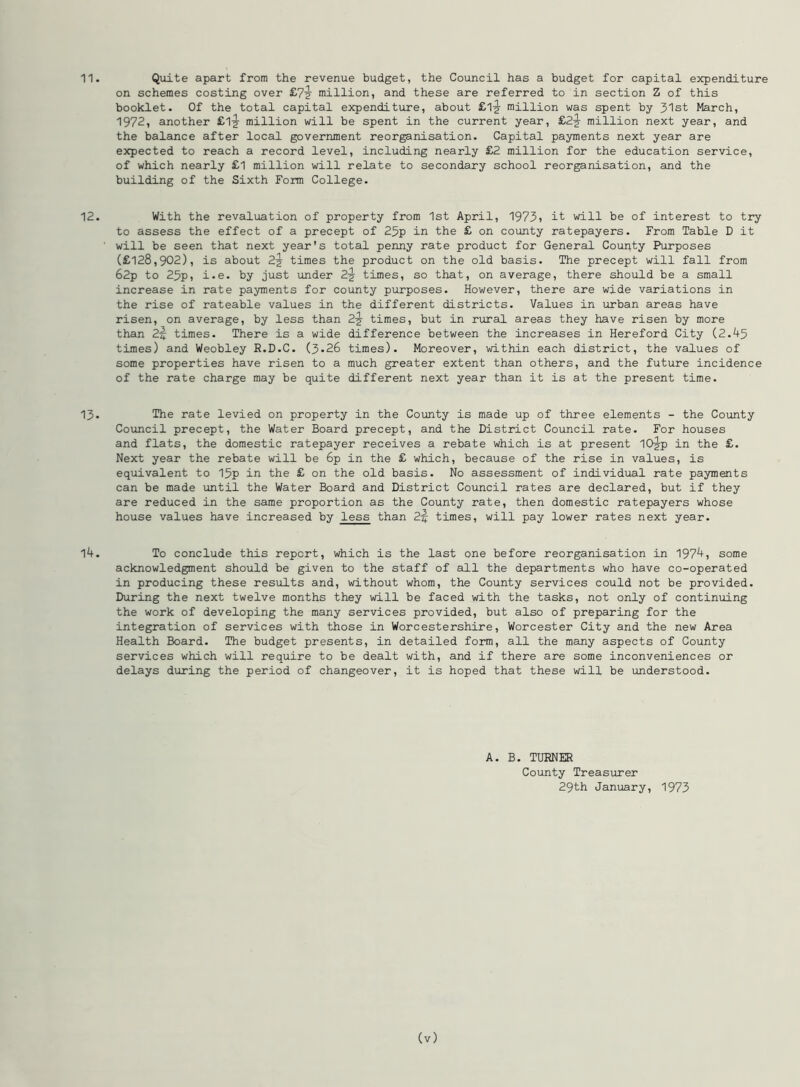 11. Quite apart from the revenue budget, the Council has a budget for capital expenditure on schemes costing over £7^ million, and these are referred to in section Z of this booklet. Of the total capital expenditure, about £1*r million was spent by 31st March, 1972, another £1-J million will be spent in the current year, £2-^ million next year, and the balance after local government reorganisation. Capital payments next year are expected to reach a record level, including nearly £2 million for the education service, of which nearly £1 million will relate to secondary school reorganisation, and the building of the Sixth Form College. 12. With the revaluation of property from 1st April, 1973) it will be of interest to try to assess the effect of a precept of 25p in the £ on county ratepayers. From Table D it will be seen that next year's total penny rate product for General County Purposes (£128,902), is about 2-2 times the product on the old basis. The precept will fall from 62p to 25p, i.e. by just under 2-J times, so that, on average, there should be a small increase in rate payments for county purposes. However, there are wide variations in the rise of rateable values in the different districts. Values in urban areas have risen, on average, by less than 2-g- times, but in rural areas they have risen by more than 2% times. There is a wide difference between the increases in Hereford City (2.45 times) and Weobley R.D.C. (3*26 times). Moreover, within each district, the values of some properties have risen to a much greater extent than others, and the future incidence of the rate charge may be quite different next year than it is at the present time. 13. The rate levied on property in the County is made up of three elements - the County Council precept, the Water Board precept, and the District Council rate. For houses and flats, the domestic ratepayer receives a rebate which is at present 10jp in the £. Next year the rebate will be 6p in the £ which, because of the rise in values, is equivalent to 15p in the £ on the old basis. No assessment of individual rate payments can be made until the Water Board and District Council rates are declared, but if they are reduced in the same proportion as the County rate, then domestic ratepayers whose house values have increased by less than 2-J times, will pay lower rates next year. 14. To conclude this report, which is the last one before reorganisation in 1974, some acknowledgment should be given to the staff of all the departments who have co-operated in producing these results and, without whom, the County services could not be provided. During the next twelve months they will be faced with the tasks, not only of continuing the work of developing the many services provided, but also of preparing for the integration of services with those in Worcestershire, Worcester City and the new Area Health Board. The budget presents, in detailed form, all the many aspects of County services which will require to be dealt with, and if there are some inconveniences or delays during the period of changeover, it is hoped that these will be understood. A. B. TURNER County Treasurer 29th January, 1973