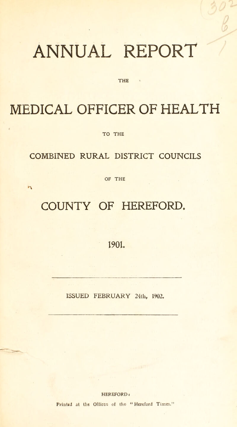 ANNUAL REPORT THE MEDICAL OFFICER OF HEALTH TO THE COMBINED RURAL DISTRICT COUNCILS COUNTY OF HEREFORD. 1901. ISSUED FEBRUARY 24th, 1902. HEREFORDi Printed at the Offices of tho “ Hereford Times.