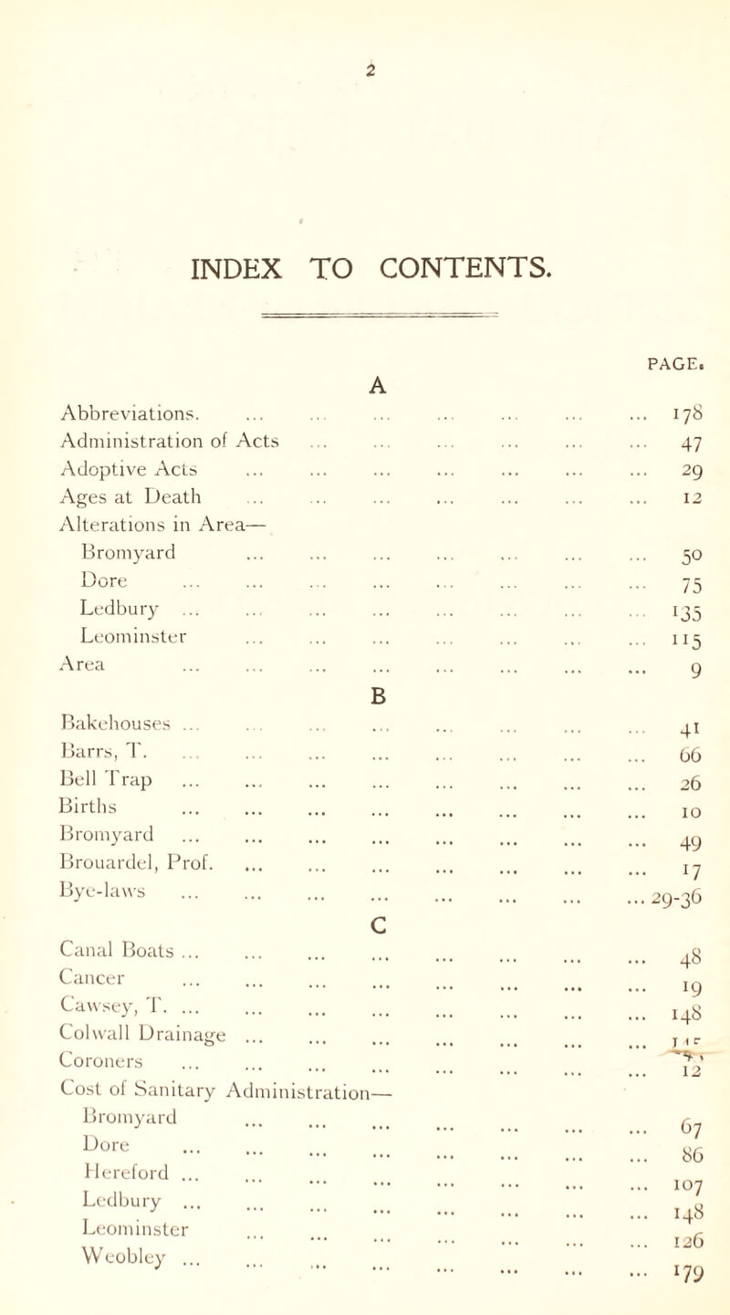 INDEX TO CONTENTS. A Abbreviations. Administration of Acts Adoptive Acts Ages at Death Alterations in Area— Bromyard Dore Ledbury Leominster Area Bakehouses ... Barrs, T. Bell Trap Births Bromyard Brouardel, Prof. Bye-laws B Canal Boats ... Cancer Cawsey, T. ... Col wall Drainage Coroners C Cost of Sanitary Adnnnistr Bromyard Dore Hereford ... Ledbury ... Leominster Weobley ... ation— PAGE. 178 47 29 12 50 75 l35 “5 9 66 26 10 49 29-36 48 *9 148 1 <c 12 67 86 107 148 126 179