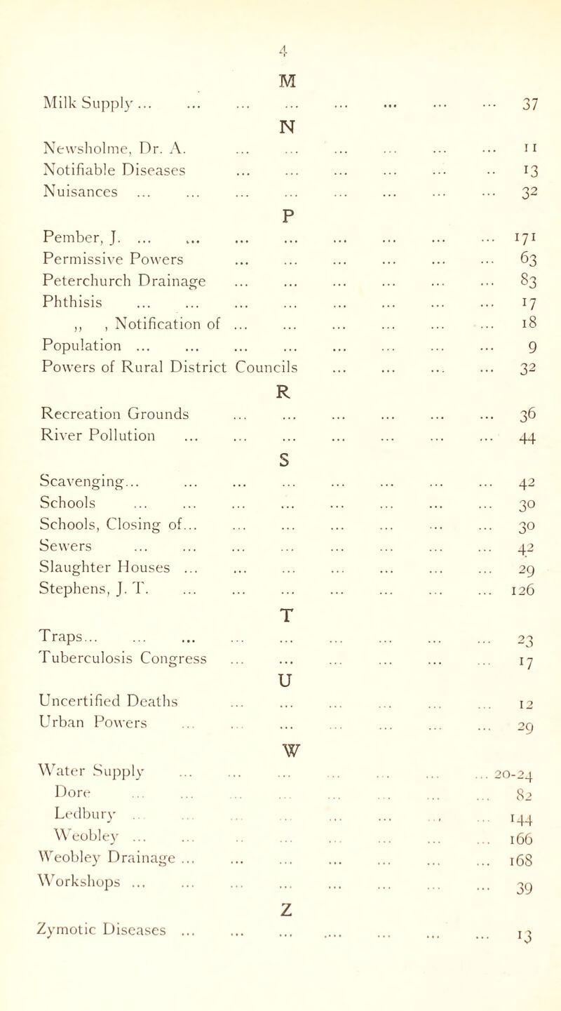 Milk Supply... M 37 N Newsholme, Dr. A. II Notifiable Diseases ... 13 Nuisances P 32 Pember, J. ... ... ... ... . . U1 Permissive Powers ... ... ... . . 63 Peterchurch Drainage ... ... ... . . 83 Phthisis ... ... ... 17 ,, , Notification of ... ... ... 18 Population ... ... 9 Powers of Rural District Councils R 32 Recreation Grounds 36 River Pollution S 44 Scavenging... ... ... ... 42 Schools ... ... ... 30 Schools, Closing of... 30 Sewers 42 Slaughter Houses ... ... ... ... 29 Stephens, J. T. T 126 Traps... ... ... ... 23 Tuberculosis Congress U l7 Uncertified Deaths 12 Urban Powers \v ... 29 Water Supply ... 20-24 Dore 82 Ledbury ■ i44 Weobley ... 166 Weobley Drainage ... .. 16S Workshops ... z ••• 39 Zymotic Diseases ... J3