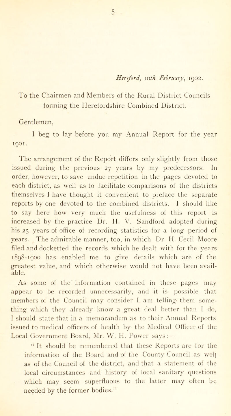 Hertford, ioth February, 1902. To the Chairmen and Members of the Rural District Councils forming the Herefordshire Combined District. Gentlemen, I beg to lay before you my Annual Report for the year 1901. The arrangement of the Report differs only slightly from those issued during the previous 27 years by my predecessors. In order, however, to save undue repetition in the pages devoted to each district, as well as to facilitate comparisons of the districts themselves I have thought it convenient to preface the separate reports by one devoted to the combined districts. 1 should like to say here how very much the usefulness of this report is increased by the practice Dr. H. V. Sandford adopted during his 25 years of office of recording statistics for a long period of years. The admirable manner, too, in which Dr. H. Cecil Moore filed and docketted the records which he dealt with for the years 1898-1900 has enabled me to give details which are of the greatest value, and which otherwise would not have been avail- able. As some of the information contained in these pages may appear to be recorded unnecessarily, and it is possible that members of the Council may consider I am telling- them some- thing which they already know a great deal better than 1 do, I should state that in a memorandum as to their Annual Reports issued to medical officers of health by the Medical Olficer of the Local Government Board, Mr. W. H. Power says:— “ It should be remembered that these Reports are for the information of the Board and of the County Council as wel] as of the Council of the district, and that a statement of the local circumstances and history ol local sanitary questions which may seem superfluous to the latter may often be needed by the former bodies.”
