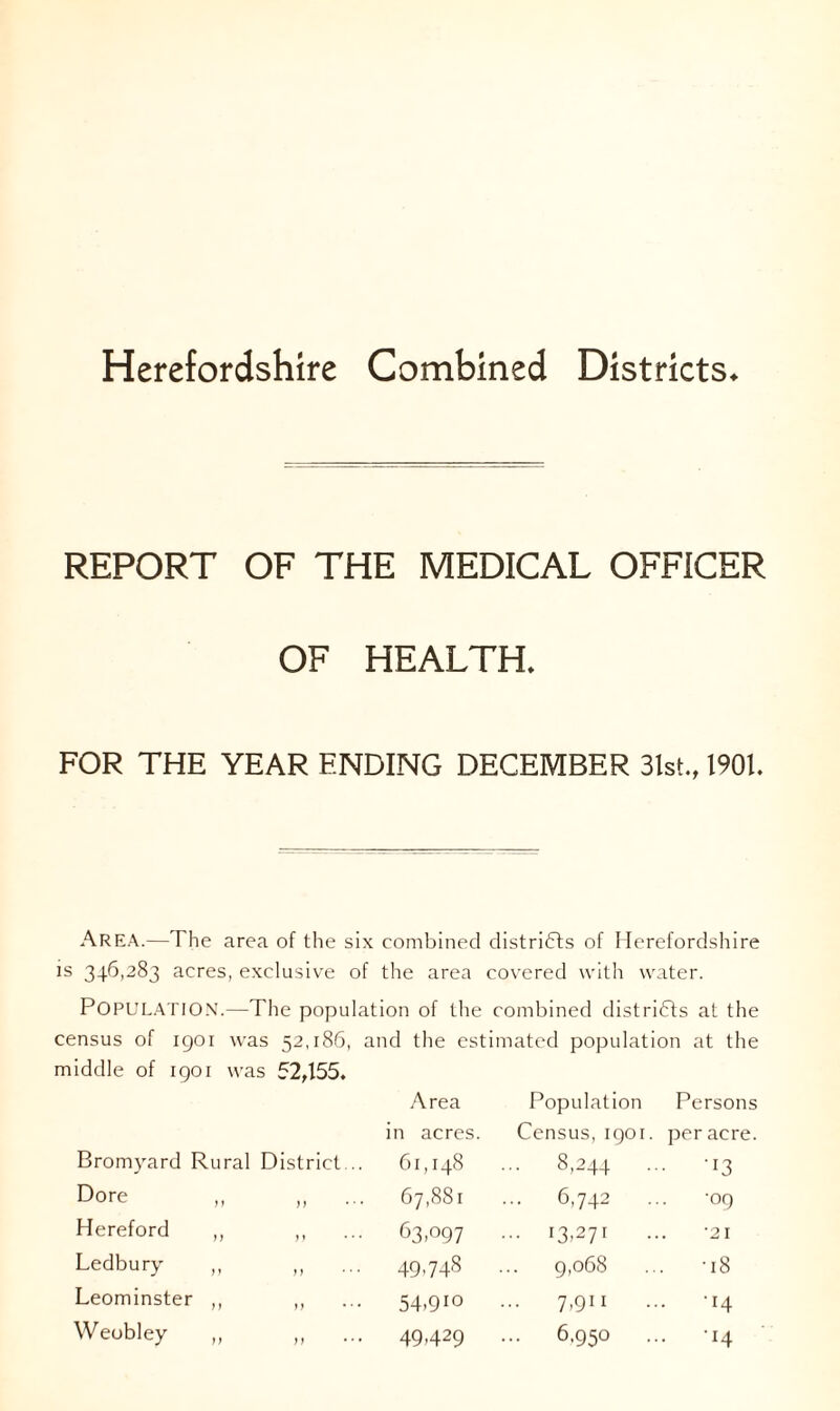 Herefordshire Combined Districts* REPORT OF THE MEDICAL OFFICER OF HEALTH. FOR THE YEAR ENDING DECEMBER 31st., 1901. Area.—The area of the six combined districts of Herefordshire is 346,283 acres, exclusive of the area covered with water. POPULATION.—The population of the combined districts at the census of 1901 was 52,186, and the estimated population at the iddle of igoi was 52,155. Area Population Person* in acres. Census, 1901. per acre Bromyard Rural District... 61,148 ... 8,244 • • -I3 Dore 67,881 ... 6,742 •09 Hereford ,, ,, 63,097 ... 13,271 •21 Ledbury ,, 49.748 9,068 . -18 Leominster ,, ,, 54.91° 7,911 . -14 Weobley ,, ,, 49,429 ... 6,950 .. -14