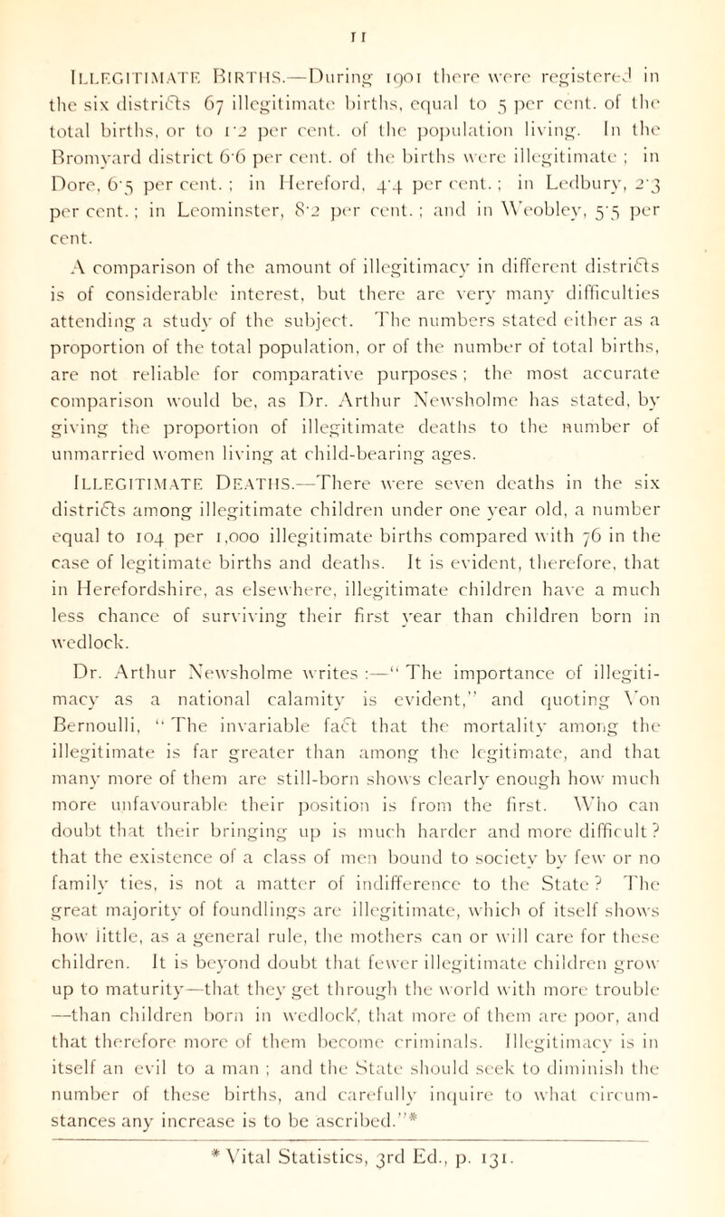 ILLEGITIMATE Births.—During iqoi there were registered in the six districts 67 illegitimate births, equal to 5 per cent, of the total births, or to V2 per cent, of the population living. In the Bromyard district 6'6 per cent, of the births were illegitimate ; in Dore, 6’5 per cent. ; in Hereford, 4-4 per cent. ; in Ledbury, 2’3 per cent.; in Leominster, 8’2 per cent. ; and in Weobley, 5 5 per cent. A comparison of the amount of illegitimacy in different districts is of considerable interest, but there are very many difficulties attending a study of the subject. The numbers stated either as a proportion of the total population, or of the number of total births, are not reliable for comparative purposes; the most accurate comparison would be, as Dr. Arthur Newsholme has stated, by giving the proportion of illegitimate deaths to the number of unmarried women living at child-bearing ages. Illegitimate Deaths.—There were seven deaths in the six districts among illegitimate children under one year old, a number equal to 104 per 1,000 illegitimate births compared with 76 in the case of legitimate births and deaths. It is evident, therefore, that in Herefordshire, as elsewhere, illegitimate children have a much less chance of surviving their first year than children born in wedlock. Dr. Arthur Newsholme writes :—“ The importance of illegiti- macy as a national calamity is evident,” and quoting Von Bernoulli, “ The invariable fact that the mortality among the illegitimate is far greater than among the legitimate, and that many more of them are still-born shows clearly enough how much more unfavourable their position is from the first. Who can doubt that their bringing up is much harder and more difficult ? that the existence of a class of men bound to societv by few or no family ties, is not a matter of indifference to the State ? The great majority of foundlings are illegitimate, which of itself shows how little, as a general rule, the mothers can or will care for these children. It is beyond doubt that fewer illegitimate children grow up to maturity—that they get through the world with more trouble —than children born in wedlock', that more of them are poor, and that therefore more of them become criminals. Illegitimacy is in itself an evil to a man ; and the State should seek to diminish the number of these births, and carefully inquire to what circum- stances any increase is to be ascribed.”* * Vital Statistics, 3rd Eel., p. 131.