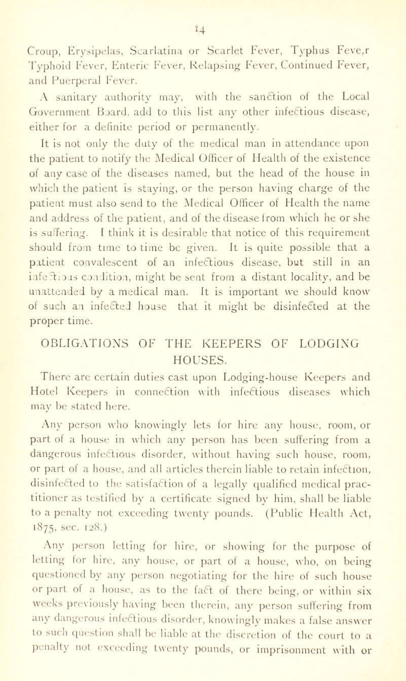 H Croup, Erysipelas, Scarlatina or Scarlet Fever, Typhus Feve,r Typhoid Fever, Enteric Fever, Relapsing Fever, Continued Fever, and Puerperal Fever. A sanitary authority may, with the sanction of the Local Government Board, add to this list any other infectious disease, either for a definite period or permanently. It is not only the duty of the medical man in attendance upon the patient to notify the Medical Officer of Health of the existence of any case of the diseases named, but the head of the house in which the patient is staying, or the person having charge of the patient must also send to the Medical Officer of Health the name and address of the patient, and of the disease from which he or she is suffering. I think it is desirable that notice of this requirement should from time to time be given. It is quite possible that a patient convalescent of an infectious disease, but still in an infectious condition, might be sent from a distant locality, and be unattended by a medical man. It is important we should know of such an infected house that it might be disinfeCted at the proper time. OBLIGATIONS OF THE KEEPERS OF LODGING HOUSES. There are certain duties cast upon Lodging-house Keepers and Hotel Keepers in connection with infectious diseases which may be stated here. Any person who knowingly lets for hire any house, room, or part of a house in which any person has been suffering from a dangerous infectious disorder, without having such house, room, or part of a house, and all articles therein liable to retain infeCtion, disinfeCted to the satisfaction of a legally qualified medical prac- titioner as testified by a certificate signed by him, shall be liable to a penalty not exceeding twenty pounds. (Public Health Act, 1875, sec. 128.) Any person letting lor hire, or showing for the purpose of letting lor hire, any house, or part ol a house, who, on being questioned by any person negotiating for the hire of such house or part of a house, as to the faCt of there being, or within six weeks previously having been therein, any person suffering from any dangerous infeCtious disorder, knowingly makes a false answer to such question shall be liable at the discretion of the court to a penally not exceeding twenty pounds, or imprisonment with or