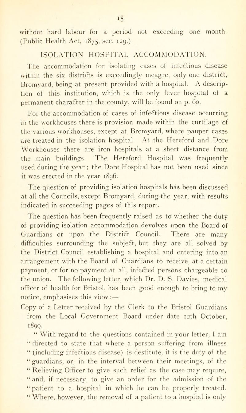without hard labour lor a period not exceeding one month. (Public Health Act, 1875, sec. 129.) ISOLATION HOSPITAL ACCOMMODATION. The accommodation for isolating cases of infectious disease within the six districts is exceedingly meagre, only one district, Bromyard, being at present provided with a hospital. A descrip- tion of this institution, which is the only fever hospital of a permanent character in the county, will be found on p. 60. For the accommodation of cases of infectious disease occurring in the workhouses there is provision made within the curtilage of the various workhouses, except at Bromyard, where pauper cases are treated in the isolation hospital. At the Hereford and Dore Workhouses there are iron hospitals at a short distance from the main buildings. The Hereford Hospital was frequently used during the year ; the Dore Hospital has not been used since it was erected in the year 1896. The question of providing isolation hospitals has been discussed at all the Councils, except Bromyard, during the year, with results indicated in succeeding pages of this report. The question has been frequently raised as to whether the duty of providing isolation accommodation devolves upon the Board of Guardians or upon the District Council. There are many difficulties surrounding the subjeCt, but they are all solved by the District Council establishing a hospital and entering into an arrangement with the Board of Guardians to receive, at a certain payment, or for no payment at all, infeCted persons chargeable to the union. The following letter, which Dr. D. S. Davies, medical officer of health for Bristol, has been good enough to bring to my notice, emphasises this view Copy of a Letter received by the Clerk to the Bristol Guardians from the Local Government Board under date 12th October, 1899. “ With regard to the questions contained in your letter, I am ‘‘directed to state that where a person suffering from illness “ (including infeCtious disease) is destitute, it is the duty of the “guardians, or, in the interval between their meetings, of the “ Relieving Officer to give such relief as the case may require, “ and, if necessary, to give an order for the admission of the “ patient to a hospital in which he can be properly treated. “ Where, however, the removal of a patient to a hospital is only