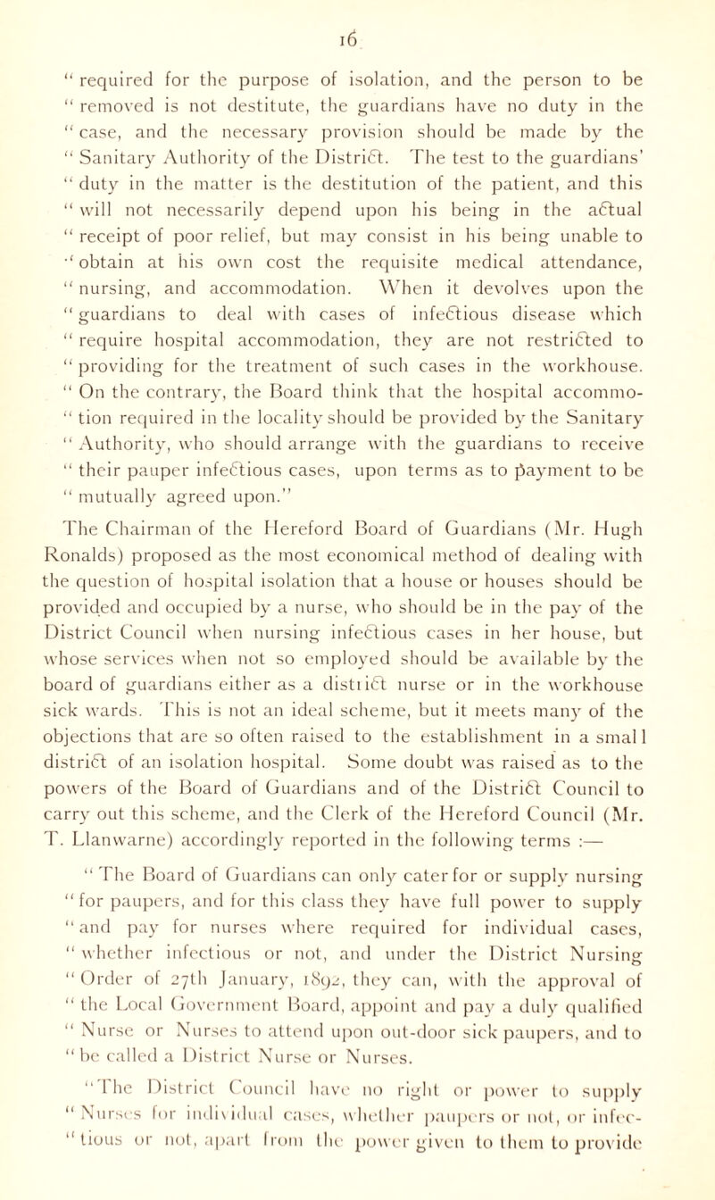 “ required for the purpose of isolation, and the person to be “ removed is not destitute, the guardians have no duty in the “ case, and the necessary provision should be made by the “ Sanitary Authority of the District. The test to the guardians’ “ duty in the matter is the destitution of the patient, and this “ will not necessarily depend upon his being in the aCtual “ receipt of poor relief, but may consist in his being unable to ■' obtain at his own cost the requisite medical attendance, “ nursing, and accommodation. When it devolves upon the “ guardians to deal with cases of infectious disease which “ require hospital accommodation, they are not restricted to “ providing for the treatment of such cases in the workhouse. “ On the contrary, the Board think that the hospital accommo- “ tion required in the locality should be provided by the Sanitary “ Authority, who should arrange with the guardians to receive “ their pauper infectious cases, upon terms as to payment to be “ mutually agreed upon.” The Chairman of the Hereford Board of Guardians (Mr. Hugh Ronalds) proposed as the most economical method of dealing with the question of hospital isolation that a house or houses should be provided and occupied by a nurse, who should be in the pay of the District Council when nursing infectious cases in her house, but whose services when not so employed should be available by the board of guardians either as a distiiCt nurse or in the workhouse sick wards. This is not an ideal scheme, but it meets many of the objections that are so often raised to the establishment in a smal 1 district of an isolation hospital. Some doubt was raised as to the powers of the Board of Guardians and of the District Council to carry out this scheme, and the Clerk of the Hereford Council (Mr. T. Llanwarne) accordingly reported in the following terms :— “ The Board of Guardians can only cater for or supply nursing “for paupers, and for this class they have full power to supply “ and pay for nurses where required for individual cases, “ whether infectious or not, and under the District Nursing- “ Order of 27th January, 1892, they can, with the approval of “ the Local Government Board, appoint and pay a duly qualified “ Nurse or Nurses to attend upon out-door sick paupers, and to “ be called a District Nurse or Nurses. 1 he District Council have no right or power to supply “ Nurses for individual cases, whether paupers or not, or infec- “ tious or not, apart from the power given to them to provide