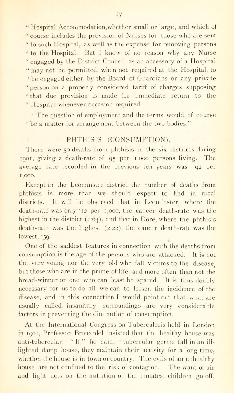 *7 “ Hospital Accommodation,whether small or large, and which of “course includes the provision of Nurses for those who are sent “ to such Hospital, as well as the expense lor removing persons “ to the Hospital. But I know of no reason why any Nurse “ engaged by the District Council as an accessory of a Hospital “ may not be permitted, when not required at the Hospital, to “ be engaged either by the Board of Guardians or any private “ person on a properly considered tariff of charges, supposing “ that due provision is made for immediate return to the “ Hospital whenever occasion required. “The question of employment and the terms would of course “ be a matter for arrangement between the two bodies.” PHTHISIS (CONSUMPTION). There were 50 deaths from phthisis in the six districts during 1901, giving a death-rate of .95 per 1,000 persons living. The average rate recorded in the previous ten years was g2 per 1,000. Except in the Leominster district the number of deaths from phthisis is more than we should expect to find in rural districts. It will be observed that in Leominster, where the death-rate was only 12 per 1,000, the cancer death-rate was the highest in the district (1 64), and that in Dore, where the phthisis death-rate was the highest (2 22), the cancer death-rate was the lowest, ’59. One of the saddest features in connection with the deaths from consumption is the age of the persons who are attacked. It is not the very young nor the very old w ho fall victims to the diseasej but those who are in the prime of life, and more often than not the bread-winner or one who can least be spared. It is thus doubly necessary for us to do all wre can to lessen the incidence of the disease, and in this connection 1 would point out that what are usually called insanitary surroundings are very considerable factors in preventing the diminution of consumption. At the International Congress on Tuberculosis held in London in 1901, Professor Brouardel insisted that the healthy house was anti-tubercular. “ If,” he said,. “ tubercular germs fall in an ill- lighted damp house, they maintain their activity for a long time, whether the house is in town or country. The evils of an unhealthy house are not confined to the risk of contagion. The want of air and light acts on the nutrition of the inmates, children go off,