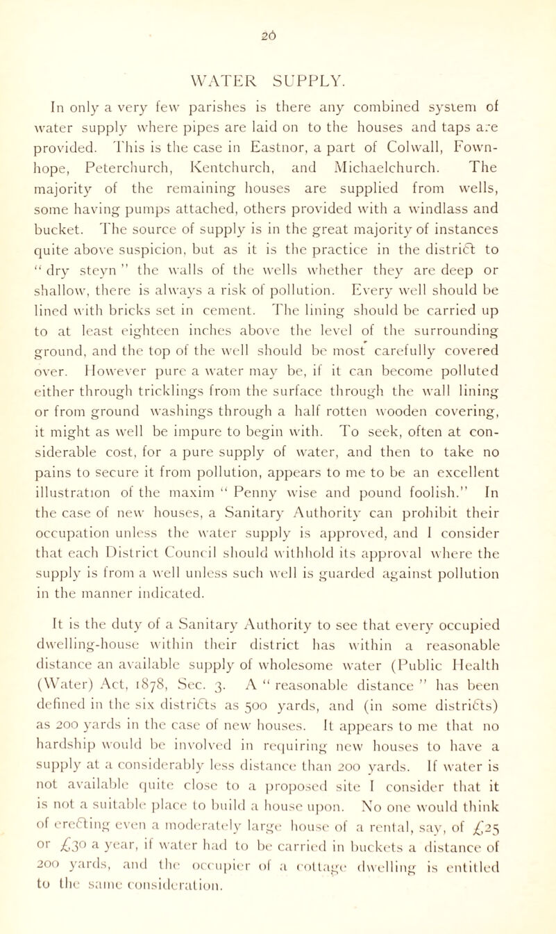 26 WATER SUPPLY. In only a very few parishes is there any combined system of water supply where pipes are laid on to the houses and taps are provided. This is the case in Eastnor, a part of Colwall, Fown- hope, Peterchurch, Kentchurch, and Michaelchurch. The majority of the remaining houses are supplied from wells, some having pumps attached, others provided with a windlass and bucket. The source of supply is in the great majority of instances quite above suspicion, but as it is the practice in the district to “ dry steyn ” the walls of the wells whether they are deep or shallow, there is always a risk of pollution. Every well should be lined with bricks set in cement. The lining should be carried up to at least eighteen inches above the level of the surrounding ground, and the top of the well should be most carefully covered over. However pure a water may be, if it can become polluted either through tricklings from the surface through the wall lining or from ground washings through a half rotten wooden covering, it might as well be impure to begin with. To seek, often at con- siderable cost, for a pure supply of water, and then to take no pains to secure it from pollution, appears to me to be an excellent illustration of the maxim “ Penny wise and pound foolish.” In the case of new houses, a Sanitary Authority can prohibit their occupation unless the water supply is approved, and I consider that each District Council should withhold its approval where the supply is from a well unless such well is guarded against pollution in the manner indicated. It is the duty of a Sanitary Authority to see that every occupied dwelling-house within their district has within a reasonable distance an available supply of wholesome water (Public Health (Water) Act, 1878, Sec. 3. A “ reasonable distance ” has been defined in the six districts as 500 yards, and (in some districts) as 200 yards in the case of new houses. It appears to me that no hardship would be involved in requiring new houses to have a supply at a considerably less distance than 200 yards. If water is not available quite close to a proposed site I consider that it is not a suitable place to build a house upon. No one would think of ereCting even a moderately large house ol a rental, say, of £25 or £3° a year, it water had to be carried in buckets a distance of 200 yards, and the occupier ol a cottage dwelling is entitled to the same consideration.