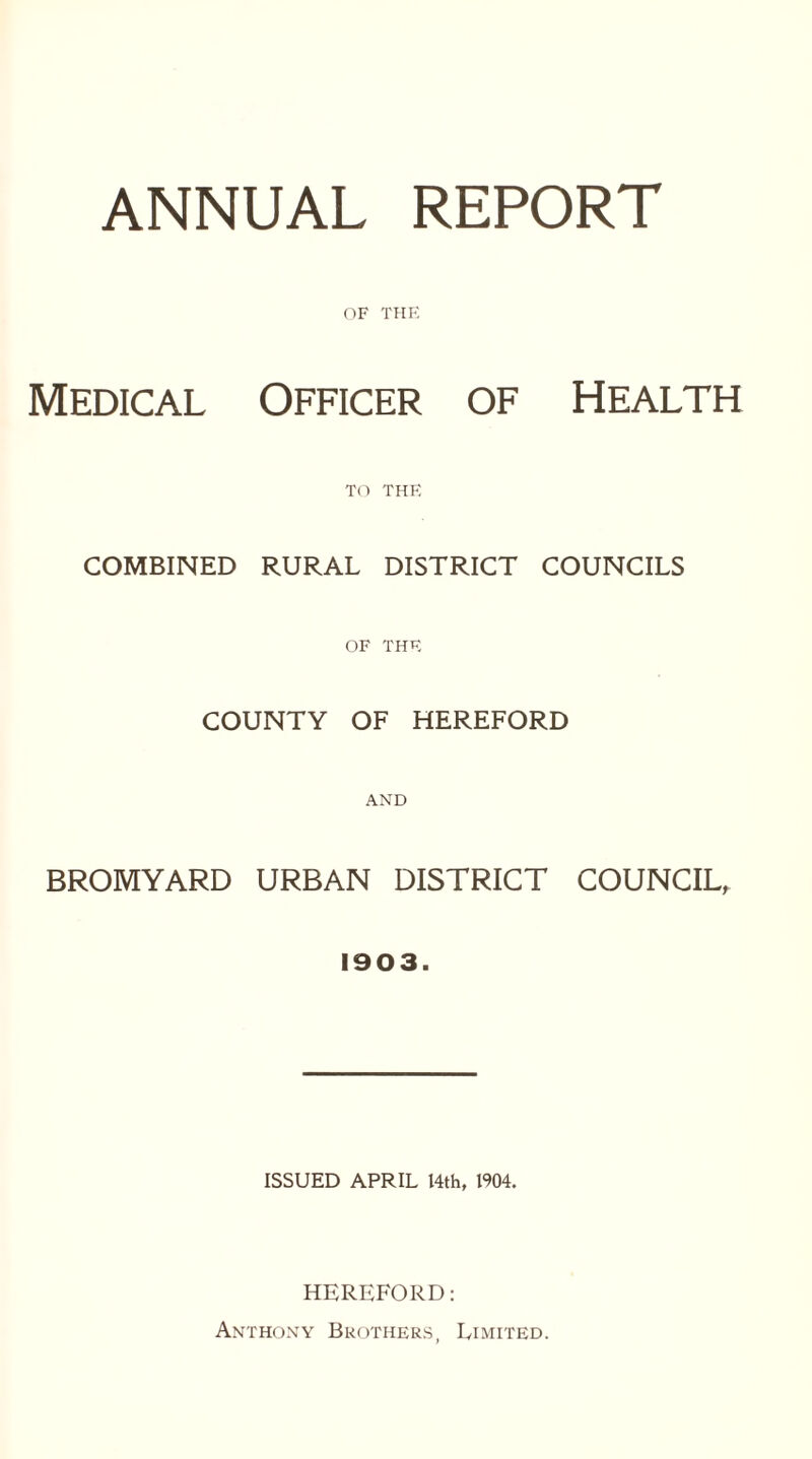 ANNUAL REPORT OF THE Medical Officer of Health TO THE COMBINED RURAL DISTRICT COUNCILS OF THE COUNTY OF HEREFORD AND BROMYARD URBAN DISTRICT COUNCIL, 1903. ISSUED APRIL 14th, 1904. HEREFORD: Anthony Brothers, Limited.