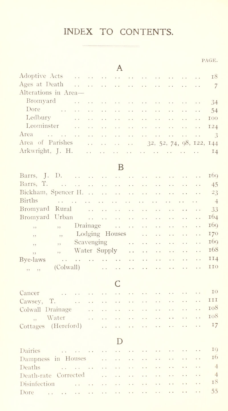 INDEX TO CONTENTS A Adoptive Acts Ages at Death Alterations in Area— Bromyard Dore Ledbury Leominster Area Area of Parishes Arkwright, J. H. PAGE. 18 7 34 54 ioo I24 3 32, 52, 74, 98, 122, 144 14 B Barrs, J. D Barrs, T. Bickham, Spencer II Births Bromyard Rural Bromyard Urban ,, „ Drainage ,, ,, Lodging Houses „ ,, Scavenging „ „ Water Supply Bye-laws „ „ (Colwall) . . c Cancer Cawsey, T. Colwall Drainage ,, Water Cottages (Hereford) 169 45 23 4 33 164 169 170 i6q 168 114 no 10 in 108 108 17 D Dairies x9 Dampness in Houses *9 Deaths 4 Death-rate Corrected 4 Disinfection Dore 55