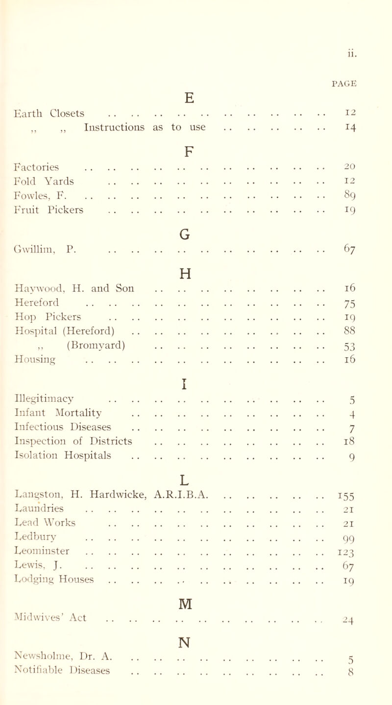 PAGE E Earth Closets 12 ,, ,, Instructions as to use 14 F Factories 20 Fold Yards 12 Fowles, F 89 Fruit Pickers 19 G Gwillim, P. 67 H Haywood, H. and Son 16 Hereford 75 Hop Pickers 19 Hospital (Hereford) . . .. 88 ,, (Bromyard) 53 Housing 16 I Illegitimacy 5 Infant Mortality 4 Infectious Diseases 7 Inspection of Districts 18 Isolation Hospitals 9 L Langston, H. Hardwicke, A.R.I.B.A 155 Laundries 21 Lead Works 21 Ledbury 99 Leominster 123 Lewis, J. 67 Lodging Houses 19 M Midwives’ Act 24 N Newsholme, Dr. A 3 Notifiable I )iseases 8