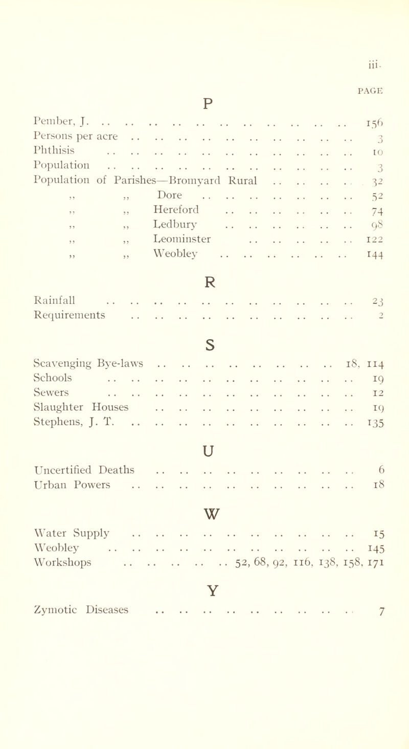 p PAGE Pember, _T 156 Persons per acre 3 Phthisis to Population 3 Population of Parishes—Bromyard Rural 32 ,, ,, Dore 52 ,, ,, Hereford 74 ,, ,, Ledbury 98 ,, ,, Leominster 122 ,, „ Weobley 144 R Rainfall 23 Requirements 2 s Scavenging Bye-laws 18, 114 Schools 19 Sewers 12 Slaughter Houses 19 Stephens, J. T 135 u Uncertified Deaths 6 Urban Powers 18 Water Supply Weobley Workshops w 15 145 52, 68, 92, 116, 138, 158, 171 Y Zymotic Diseases 7