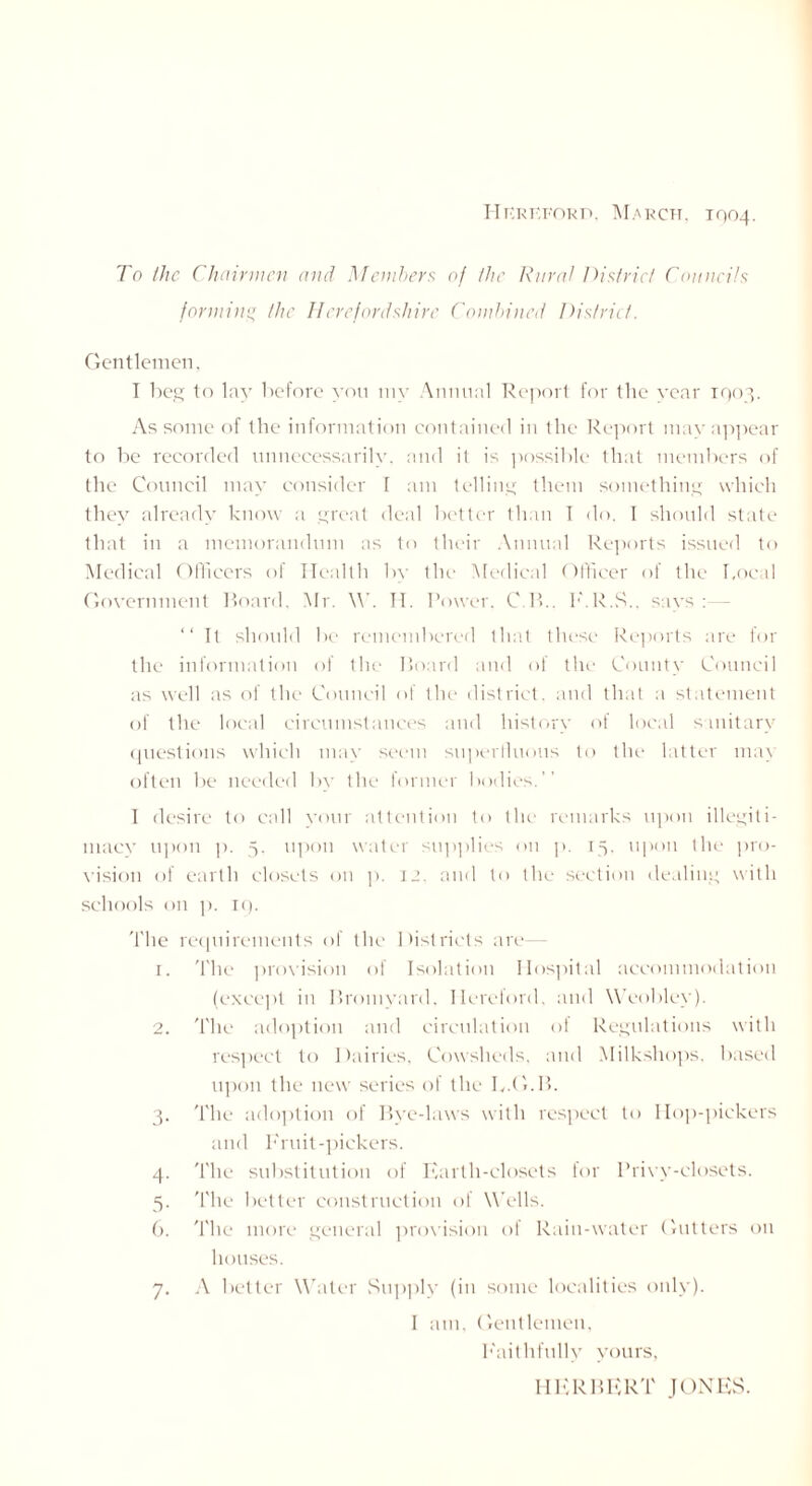 Hereford. March. 1004. To the Chairmen and Members of the Rural District Councils formim* the Herefordshire Combined District. Gentlemen, I beg to lay before you my Annual Report for the year 1903. As some of the information contained in the Report may appear to be recorded unnecessarily, and it is possible that members of the Council may consider I am telling them something which they already know a great deal better than I do. I should state that in a memorandum as to their Annual Reports issued to Medical Officers of Health by the Medical Officer of the bocal Government Board. Mr. \V. II. Power. C.R.. E.R.S.. says: “ It should be remembered that these Reports are for the information of the Board and of the County Council as well as of the Council of the district, and that a statement of the local circumstances and history of local sanitary questions which may seem superfluous to the latter mat often be needed by the former bodies.’’ t desire to call your attention to the remarks upon illegiti- macy upon ]). 5. upon water supplies on p. 15, upon the pro- vision of earth closets on p. 12. and to the section dealing with schools on p. rc). The requirements of the Districts are— r. The provision of Isolation Hospital accommodation (except in Bromyard, Hereford, and Weobley). 2. The adoption and circulation of Regulations with respect to Dairies, Cowsheds, and Milkshops, based upon the new series of the b.G.B. 3. The adoption of Bye-laws with respect to Hop-pickers and Fruit-pickers. 4. The substitution of Earth-closets for Privy-closets. 5. The better construction of Wells. 6. The more general provision of Rain-water Gutters on houses. 7. A better Water Supply (in some localities only). I am. Gentlemen, Faithfully yours, HERBERT JONES.