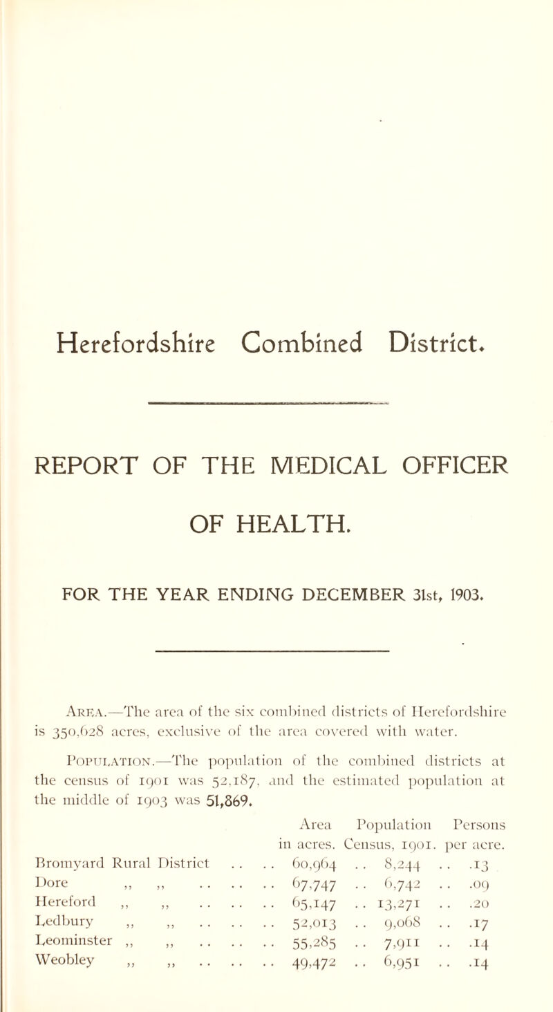 Herefordshire Combined District REPORT OF THE MEDICAL OFFICER OF HEALTH. FOR THE YEAR ENDING DECEMBER 3lst, 1903. Area.—The area of the six combined districts of Herefordshire is 350,628 acres, exclusive of the area covered with water. Population.—The population of the combined districts at the census of 1901 was 52.187, and the estimated population at the middle of 1903 was 51,869. Area Population Persons in acres. Census, 1901 per acre. Bromyard Rural District 60,964 .. 8,244 • • .13 Dore ,, J? . . .. 67,747 ■ • 6,742 .. .09 Hereford ,, J 5 .. . . 65,147 .. 13,271 .20 Ledbury ,, 5J • * • • • • 52,013 9,068 . . .17 Leominster ,, J J • • • • 55,285 .. 7,911 .. .14 Weobley ,, >> • • • • 49472 • • 6,951 .. .14