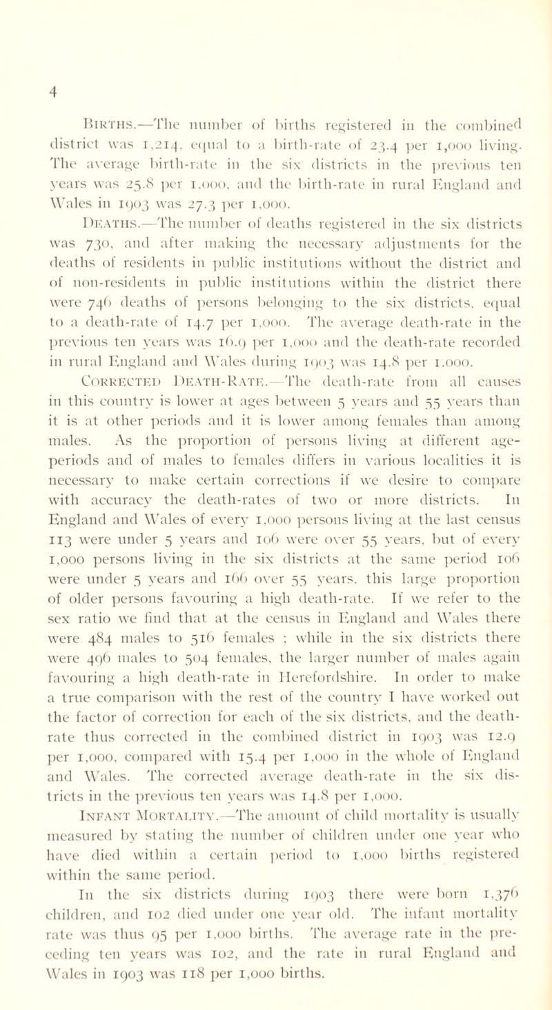 Births.—The number of births registered in the combined district was 1,214, equal to a birth-rate of 23.4 per 1,000 living. The average birth-rate in the six districts in the previous ten years was 25.8 per 1,000, and the birth-rate in rural England and Wales in 1903 was 27.3 per 1,000. Deaths.—The number of deaths registered in the six districts was 730, and after making the necessary adjustments for the deaths of residents in public institutions without the district and of non-residents in public institutions within the district there were 746 deaths of persons belonging to the six districts, equal to a death-rate of 14.7 per 1.000. The average death-rate in the previous ten years was 16.9 per 1,000 and the death-rate recorded in rural England and Wales during 1903 was 14.8 per 1.000. Corrected Death-Rate.—The death-rate from all causes in this country is lower at ages between 5 years and 55 years than it is at other periods and it is lower among females than among males. As the proportion of persons living at different age- periods and of males to females differs in various localities it is necessary to make certain corrections if we desire to compare with accuracy the death-rates of two or more districts. In England and Wales of every 1.000 persons living at the last census 113 were under 5 years and 106 were over 55 years, but of every 1,000 persons living in the six districts at the same period 106 were under 5 years and 166 over 55 years, this large proportion of older persons favouring a high death-rate. If we refer to the sex ratio we find that at the census in England and Wales there were 484 males to 516 females ; while in the six districts there were 496 males to 504 females, the larger number of males again favouring a high death-rate in Herefordshire. In order to make a true comparison with the rest of the country I have worked out the factor of correction for each of the six districts, and the death- rate thus corrected in the combined district in 1903 was 12.9 per 1,000, compared with 15.4 per 1,000 in the whole of England and Wales. The corrected average death-rate in the six dis- tricts in the previous ten years was 14.8 per 1,000. Infant Mortality.—The amount of child mortality is usually measured by stating the number of children under one year who have died within a certain period to 1,000 births registered within the same period. In the six districts during 1903 there were born 1,376 children, and 102 died under one year old. The infant mortality rate was thus 95 per 1,000 births. The average rate in the pre- ceding ten years was 102, and the rate in rural England and Wales in 1903 was 118 per 1,000 births.