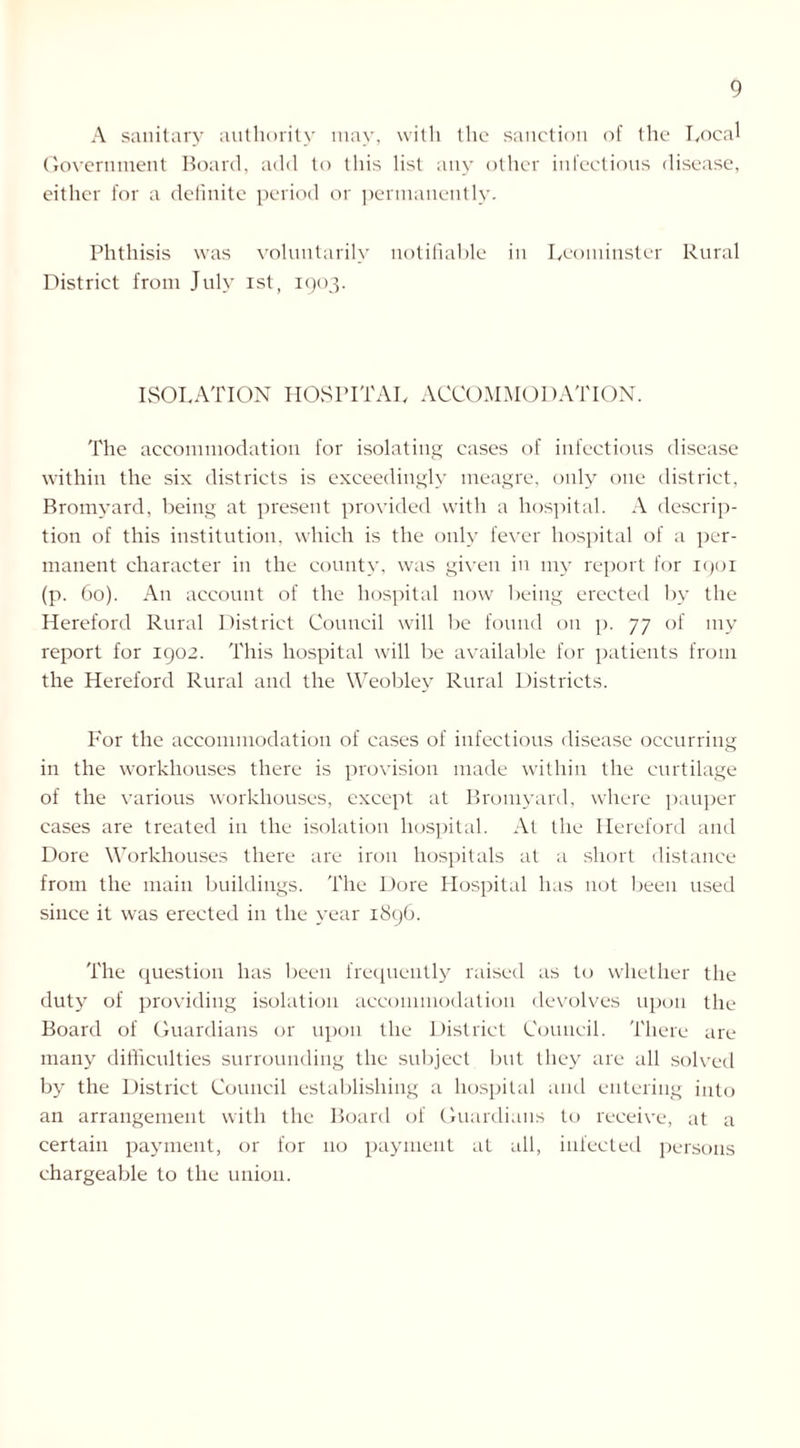 A sanitary authority may, with the sanction of the Local Government Board, add to this list any other infectious disease, either for a definite period or permanently. Phthisis was voluntarily notifiable in Leominster Rural District from July ist, 1903. ISOLATION HOSPITAL ACCOMMODATION. The accommodation for isolating cases of infectious disease within the six districts is exceedingly meagre, only one district, Bromyard, being at present provided with a hospital. A descrip- tion of this institution, which is the only fever hospital of a per- manent character in the county, was given in my report for 1901 (p. 60). An account of the hospital now being erected by the Hereford Rural District Council will be found on p. 77 of my report for 1902. This hospital will be available for patients from the Hereford Rural and the Weobley Rural Districts. For the accommodation of cases of infectious disease occurring in the workhouses there is provision made within the curtilage of the various workhouses, except at Bromyard, where pauper cases are treated in the isolation hospital. At the Hereford and Dore Workhouses there are iron hospitals at a short distance from the main buildings. The Dore Hospital has not been used since it was erected in the year 1896. The question has been frequently raised as to whether the duty of providing isolation accommodation devolves upon the Board of Guardians or upon the District Council. There are many difficulties surrounding the subject but they are all solved by the District Council establishing a hospital and entering into an arrangement with the Board of Guardians to receive, at a certain payment, or for 110 payment at all, infected persons chargeable to the union.