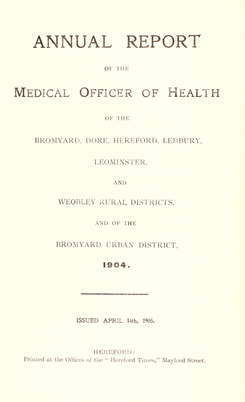 ANNUAL REPORT OF THE Medical Officer of Health OF THE BROMYARD, DORE, HEREFORD, LEDBURY, LEOMINSTER, AND WEOBLEY RURAL DISTRICTS, AND OF THE BROMYARD URBAN DISTRICT, 1904. ISSUED APRIL 14th, 1905. HEREFORD: Printed at the Offices of the *■ Hereford Times,” May lord Street.