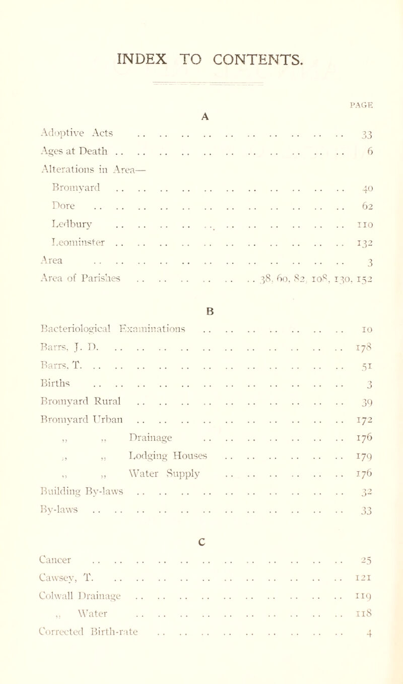 INDEX TO CONTENTS Adoptive Acts Ages at Death Alterations in Area— Bromyard Dore Ledbury Leominster Area Area of Parishes A PAGE 33 6 40 62 no 132 3 . . 38, 60, 82 108, 130. 152 B Bacteriological Examinations Barrs, J. D Barrs. T Births Bromyard Rural Bromyard Urban ,, ,, Drainage ,, Lodging Houses ,, „ Water Supply Building By-laws By-laws 10 178 .51 3 39 172 176 179 176 C Cancer Cawsev, T Colwall Drainage 25 121 119 118 „ Water Corrected Birth-rate 4