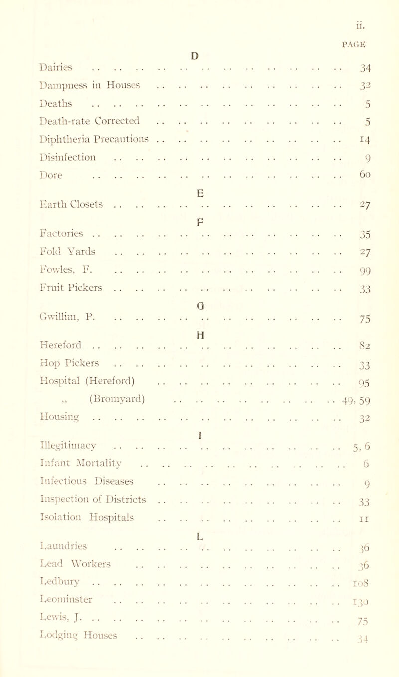 Dairies Dampness in Houses Deaths Death-rate Corrected Diphtheria Precautions Disinfection Dore Earth Closets Factories Fold Yards Fowles, F. Fruit Pickers Gwillim, P Hereford Hop Pickers Hospital (Hereford) (Bromyard) Housing Illegitimacy Infant Mortality Infectious Diseases Inspection of Districts Isolation Hospitals Laundries Lead Workers Ledbury Leominster Lewis, J Lodging Houses D E F G H a L PAGE 34 32 5 5 14 9 60 27 35 27 99 33 75 82 33 95 49> 59 5) 6 6 9 33 11 ID 36 108 130 75