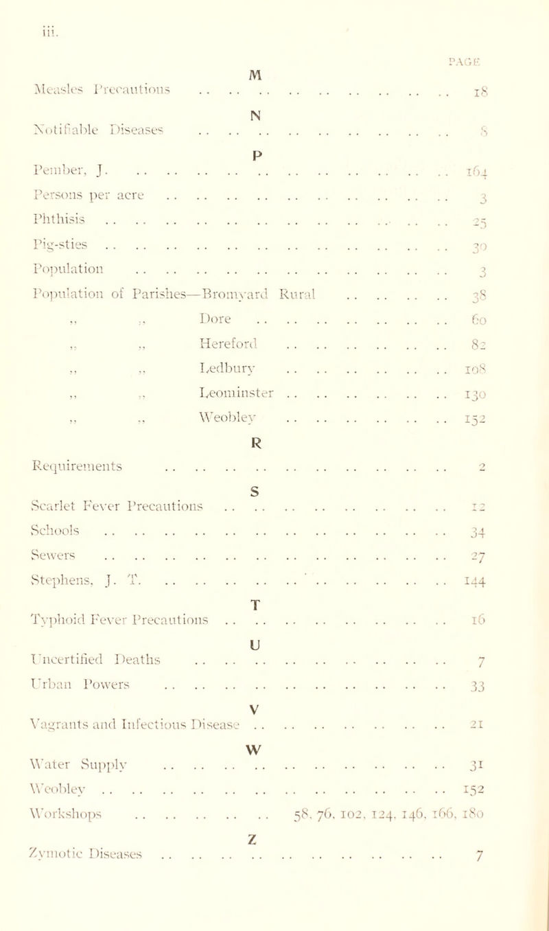 PAGE M Measles Precautions 18 Notifiable Diseases IN P Pember, J 164 Persons per acre Phthisis .. .. 25 Pig-sties 30 Population Population of Parishes—Bromyard Rural 38 ,, Dore 60 ,, ,, Hereford 82 ,, ,, Ledbury 108 ,, ,, Leominster 130 „ Weobley 152 R Requirements 2 S Scarlet Fever Precautions 12 Schools Sewers Stephens, J. T Typhoid Fever Precautions Uncertified Deaths Urban Powers T U 34 27 144 16 7 33 V Vagrants and Infectious Disease .. W Water Supply Weobley Workshops 21 3i 152 58. 76. 102, 124. 146. t66, 180 Z Zymotic Diseases 7