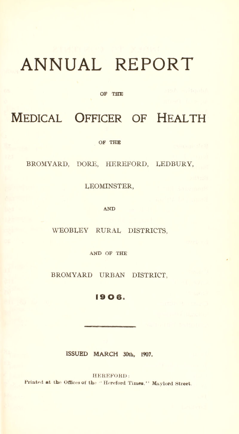 ANNUAL REPORT OF THE Medical Officer of Health OF THE BROMYARD, DORE, HEREFORD, LEDBURY, LEOMINSTER, AND weobley rural districts, AND OF THE BROMYARD URBAN DISTRICT, 19 0 6. ISSUED MARCH 30th, 1907. HEREFORD: Printed at the Offices of the  II(>reford Times.” Mavlord Street