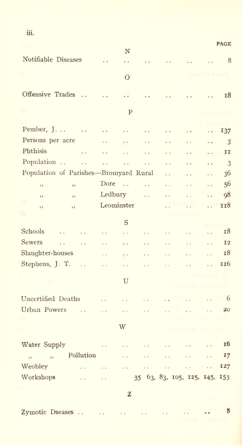 111. Notifiable Diseases N PAGE 8 Offensive Trades .. 0 • • • • • • • • • • 18 Pember, J. .. P •• 137 Persons per acre . . 3 Phthisis . . 11 Population . . 3 Population of Parishes- -Bromyard Rural 36 9 9 99 Dore • • 56 99 9 9 Uedbury .. 98 9 9 9 9 Leominster .. 118 Schools S .. 18 Sewers . . . . 12 Slaughter-houses . . . • .. 18 Stephens, J. T. . . .. 116 Uncertified Deaths U 6 Urban Powers • • 20 Water Supply w 16 „ „ Pollution 17 Weobley . . 127 Workshops 35 63, 83. 105, 125. 145. 153 Zymotic Dseases .. Z 8