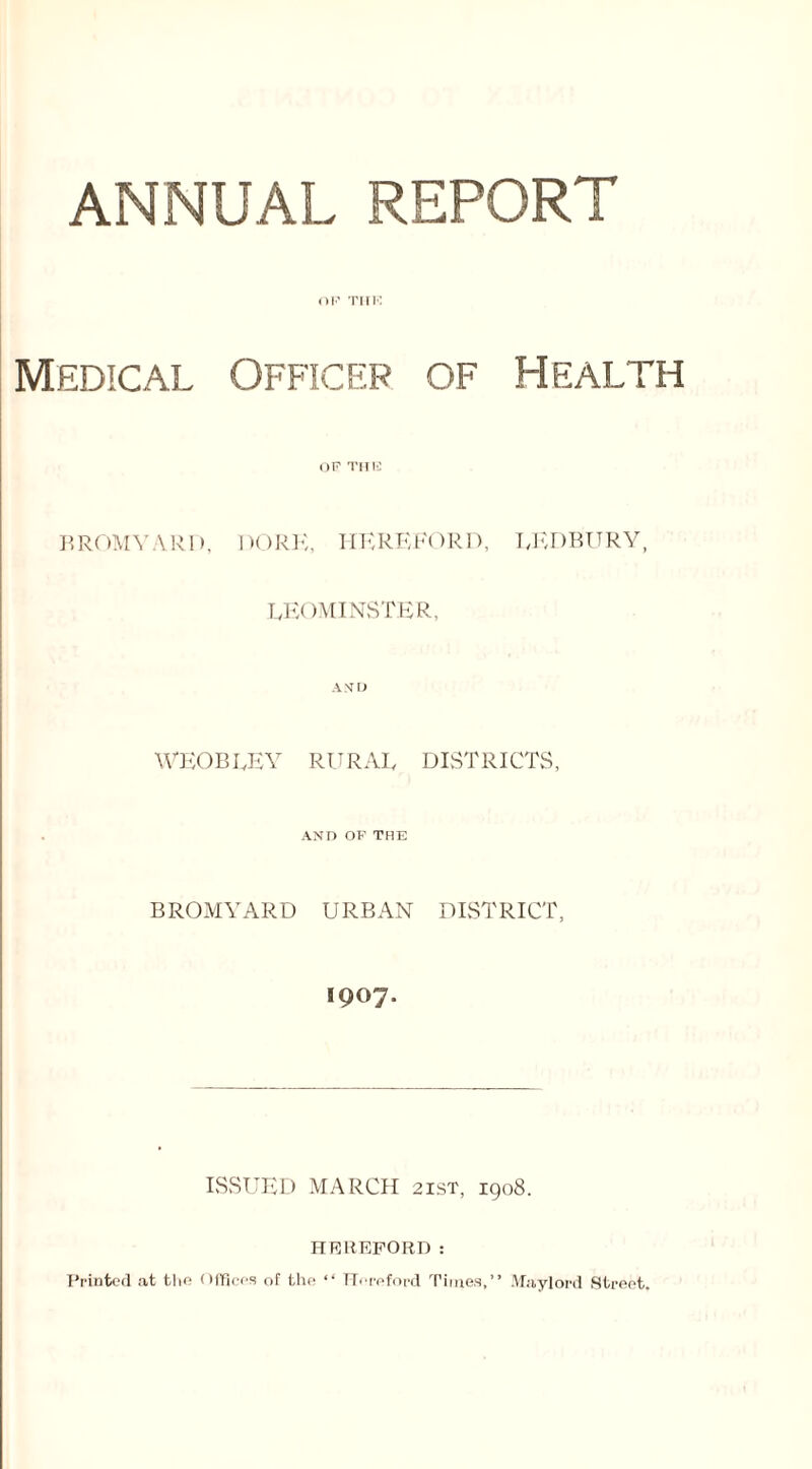 ANNUAL REPORT Medical Officer of Health BROMYARD, DORK, HEREFORD, LEDBURY, LEOMINSTER, A \’ I) WEOBLEY RURAL DISTRICTS, AND OF THE BROMYARD URBAN DISTRICT, 1907- ISSUED MARCH 21ST, 1908. HEREFORD: Printed at the Offices of the “ Hereford Times,” Maylord Street.