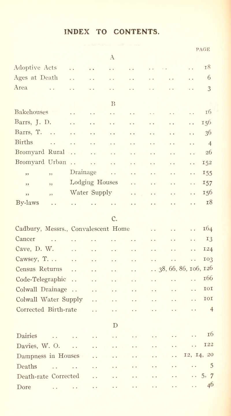 INDEX TO CONTENTS. PAGE A Adoptive Acts ... .. 18 Ages at Death 6 Area 3 13 Bakehouses 16 Barrs, J. D. 156 Barrs, T. 36 Births 4 Bromyard Rural 26 Bromyard Urban . . 152 „ „ Drainage 155 ,, „ Dodging Houses 157 „ ,, Water Supply 156 By-laws 18 C. Cadbury, Messrs., Convalescent Home 164 Cancer 13 Cave, D. W 124 Cawsey, T. .. 103 Census Returns .. 38, 66, 86, 106, 126 Code-Telegraphic .. 166 Colwall Drainage .. 101 Colwall Water Supply .. 101 Corrected Birth-rate 4 D Dairies 16 Davies, W. 0. . • 122 Dampness in Houses ..12, 14, 20 Deaths 5 Death-rate Corrected 5. 7 Dore 46