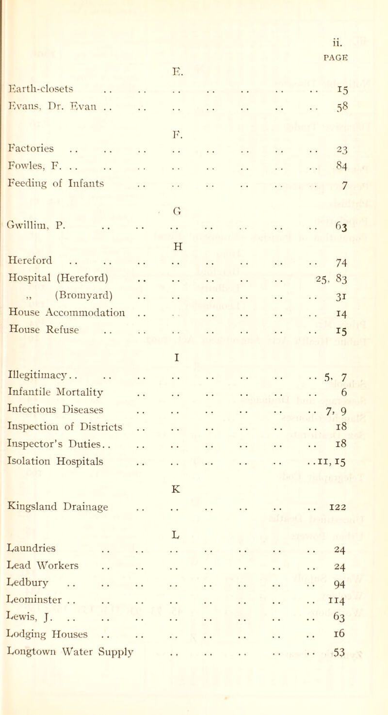 PAGE K. Earth-closets .. .. .. .. .. .. .. 15 Evans, Dr. Evan . . . . . . . . .. .. . . 58 F. Factories .. .. .. .. .. . . . . . . 23 Fowles, F. .. .. . . .. .. .. . . . . 84 Feeding of Infants . . . . . . .. . . . 7 G Gwillim, P. .. .. .. .. .. .. 63 H Hereford . . . . . . . . . . . . . . . . 74 Hospital (Hereford) .. .. .. .. .. 25, 83 ,, (Bromyard) .. . . .. . . . . . . 31 House Accommodation . . .. . . . . . . 14 House Refuse . . . . . . . . . . . . . . 15 I Illegitimac}^. . .. .. .. .. .. .. . . 5, 7 Infantile Mortality . . . . . . . . . . . . 6 Infectious Diseases .. .. .. .. .. .. 7, 9 Inspection of Districts . . .. .. . . .. . . 18 Inspector’s Duties.. .. .. .. .. .. .. 18 Isolation Hospitals .. .. .. .. .. ..11,15 K Kingsland Drainage .. .. .. .. .. .. 122 L Laundries .. . . .. .. .. .. .. 24 Lead Workers .. .. .. .. .. .. .. 24 Ledbury .. .. .. .. .. .. .. .. 94 Leominster .. .. .. .. .. .. .. .. 114 Lewis, J. .. .. .. .. .. .. .. 63 Lodging Houses . . .. . . . . .. . . . . 16 Longtown Water Supply .. .. .. .. .. 53