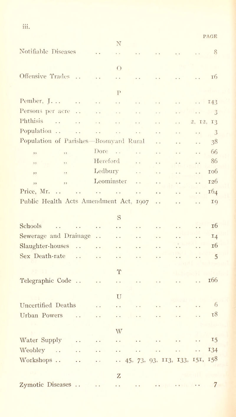 Notifiable Diseases N PAGE 8 Offensive Trades .. O t6 P Petnber, J. .. Persons per acre Phthisis Population Population of Parishes -Bromyard Rural ,, „ Bore . . ,, ,, Hereford „ „ Ledbury ,, ,, Leominster Price, Mr. Public Health Acts Amendment Act, IQ07 143 3 12, 13 3 38 66 86 106 126 164 *9 S Schools Sewerage and Drainage Slaughter-houses Sex Death-rate 16 T4 16 5 Telegraphic Code .. T 166 U Uncertified Deaths Urban Powers 6 t8 Water Supply Weobley Workshops .. W 15 L34 •• 45. 73. 93. 113. 133, I5I. 158 Zymotic Diseases .. Z 7