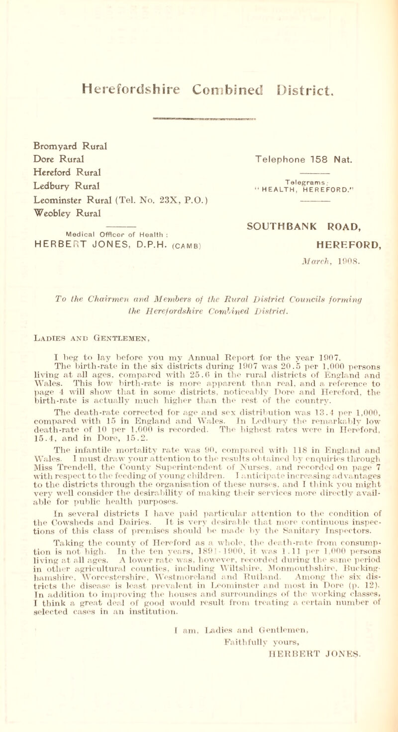 Bromyard Rural Dore Rural Hereford Rural Ledbury Rural Leominster Rural (Tel. No. 23X, P.O.) Weobley Rural Medical Officer of Health : HERBERT JONES. D.P.H. <camb) Telephone 158 Nat. Telegrams HEALTH, HEREFORD/’ SOUTHBANK ROAD, HEREFORD, March, 1008. To the Chairmen and Members of the Rural District Councils forming the Herefordshire Combined District. Ladies and Gentlemen, I beg to lay before you my Annual Report for the year 1007. The birth-rate in the six districts during 1907 was 20.5 per 1,000 persons living at all ages, compared with 25.6 in the rural districts of England and Wales. This low birth-rate is more apparent than real, and a. reference to page 4 will show that in some districts, noticeably Dore and Hereford, the birth-rate is actually much higher than the rest of the country. The death-rate corrected for age and sex distribution was 13.4 per 1,000, compared with 15 in England and Wales. In Ledbury the remarkably low death-rate of 10 per 1,000 is recorded. The highest rates were in Hereford, 15.4, and in Dore, 15.2. The infantile mortality rate was 90, compared with 118 in England and Wales. 1 must draw your attention to the results obtained by enquiries through Miss Trended, the County Superintendent of Nurses, and recorded on page 7 with respect to the feeding of young children. I anticipate increasing advantages to the districts through the organisation of these nurses, and 1 think you might very well consider the desirability of making their services more directly avail- able for public health purposes. In several districts I have paid particular attention to the condition of the Cowsheds and Dairies. Tt is very desirable that more continuous inspec- tions of this class of premises should be made by the Sanitary Inspectors. Taking the county of Hereford as a whole, the death-rate from consump- tion is not high. In the ten years, 189’ 1900, it was 1.11 per 1.000 persons living at all ages. A lower rate was, however, recorded during the same period in other agricultural counties, including Wiltshire, Monmouthshire. Bucking- hamshire, Worcestershire, Westmoreland and Rutland. Among the six dis- tricts the disease is least prevalent in Leominster and most in Dore (p. 12). In addition to improving the houses and surroundings of the working classes, I think a great deal of good would result from treating a certain number of selected cases in an institution. I am. Ladies and Gentlemen, Faithfully yours, HERBERT JONES-