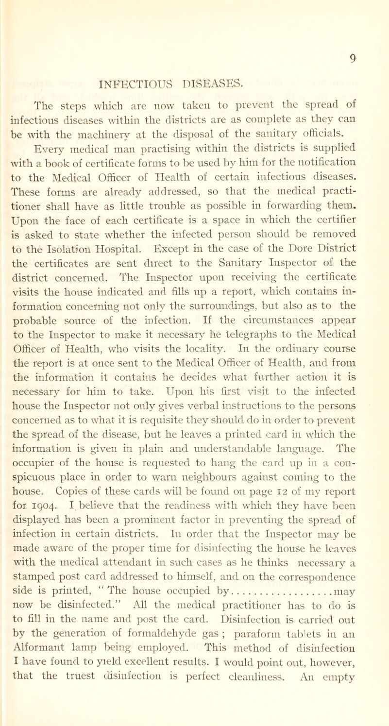 INFECTIOUS DISEASES. The steps which are now taken to prevent the spread of infectious diseases within the districts are as complete as they can be with the machinery at the disposal of the sanitary officials. Every medical man practising within the districts is supplied with a book of certificate forms to be used by him for the notification to the Medical Officer of Health of certain infectious diseases. These forms are already addressed, so that the medical practi- tioner shall have as little trouble as possible in forwarding them. Upon the face of each certificate is a space in which the certifier is asked to state whether the infected person should be removed to the Isolation Hospital. Except in the case of the Dore District the certificates are sent direct to the Sanitary Inspector of the district concerned. The Inspector upon receiving the certificate visits the house indicated and fills up a report, which contains in- formation concerning not only the surroundings, but also as to the probable source of the infection. If the circumstances appear to the Inspector to make it necessary he telegraphs to the Medical Officer of Health, who visits the locality. In the ordinary course the report is at once sent to the Medical Officer of Health, and from the information it contains he decides what further action it is necessary for him to take. Upon his first visit to the infected house the Inspector not only gives verbal instructions to the persons concerned as to what it is requisite they should do in order to prevent the spread of the disease, but he leaves a printed card in which the information is given in plain and understandable language. The occupier of the house is requested to hang the card up in a con- spicuous place in order to warn neighbours against coming to the house. Copies of these cards will be found on page 12 of my report for 1904. I believe that the readiness with which they have been displayed has been a prominent factor in preventing the spread of infection in certain districts. In order that the Inspector may be made aware of the proper time for disinfecting the house he leaves with the medical attendant in such cases as he thinks necessary a stamped post card addressed to himself, and on the correspondence side is printed, “The house occupied by may now be disinfected.” All the medical practitioner has to do is to fill in the name and post the card. Disinfection is carried out by the generation of formaldehyde gas ; paraform tablets in an Alformant lamp being employed. This method of disinfection I have found to yield excellent results. I would point out, however, that the truest disinfection is perfect cleanliness. An empty