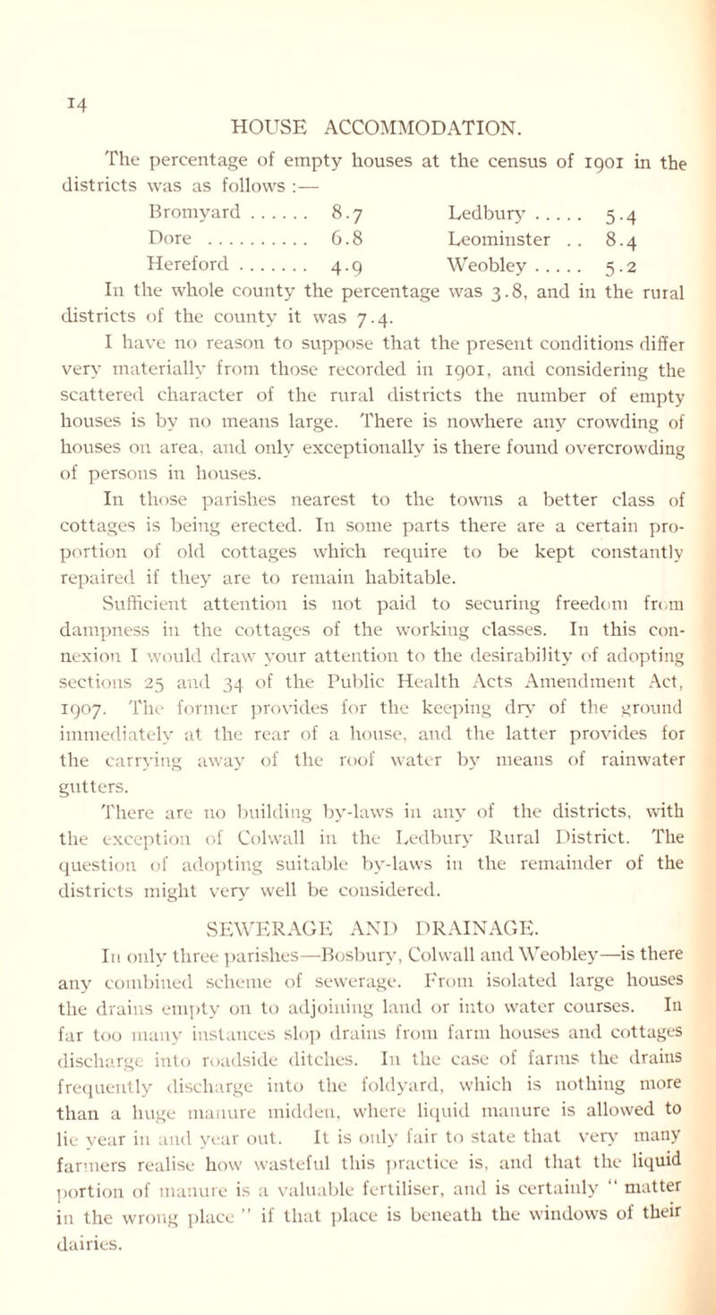 HOUSE ACCOMMODATION. The percentage of empty houses at the census of 1901 in the districts was as follows :— Bromyard 8.7 Ledbury 5.4 Dore 6.8 Leominster .. 8.4 Hereford 4.9 Weobley 5.2 In the whole county the percentage was 3.8, and in the rural districts of the county it was 7.4. I have no reason to suppose that the present conditions differ very materially from those recorded in 1901, and considering the scattered character of the rural districts the number of empty houses is by no means large. There is nowhere any crowding of houses on area, and only exceptionally is there found overcrowding of persons in houses. In those parishes nearest to the towns a better class of cottages is being erected. In some parts there are a certain pro- portion of old cottages which require to be kept constantly repaired if they are to remain habitable. Sufficient attention is not paid to securing freedom from dampness in the cottages of the working classes. In this con- nexion I would draw your attention to the desirability of adopting sections 25 and 34 of the Public Health Acts Amendment Act, 1907. The former provides for the keeping dry of the ground immediately at the rear of a house, and the latter provides for the carrying away of the roof water by means of rainwater gutters. There are no building by-laws in any of the districts, with the exception of Colwall in the Ledbury Rural District. The question of adopting suitable by-laws in the remainder of the districts might very well be considered. SEWERAGE AND DRAINAGE. Iti only three parishes—Bosbury, Colwall and Weobley—is there any combined scheme of sewerage. From isolated large houses the drains empty on to adjoining land or into water courses. In far too many instances slop drains from farm houses and cottages discharge into roadside ditches. In the case of farms the drains frequently discharge into the foldyard, which is nothing more than a huge manure midden, where liquid manure is allowed to lie year in and year out. It is only lair to state that very many farmers realise how wasteful this practice is, and that the liquid portion of manure is a valuable fertiliser, and is certainly matter in the wrong place ” il that place is beneath the windows of their dairies.