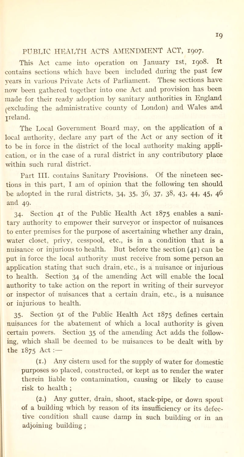 *9 PUBLIC HEALTH ACTS AMENDMENT ACT, 1907. This Act came into operation on January 1st, 1908. It contains sections which have been included during the past few years in various Private Acts of Parliament. These sections have now been gathered together into one Act and provision has been made for their ready adoption by sanitary authorities in England ^excluding the administrative county of London) and Wales and Ireland. The Local Government Board may, on the application of a local authority, declare any part of the Act or any section of it to be in force in the district of the local authority making appli- cation, or in the case of a rural district in any contributory place within such rural district. Part III. contains Sanitary Provisions. Of the nineteen sec- tions in this part, I am of opinion that the following ten should be adopted in the rural districts, 34, 35, 36, 37, 38, 43, 44, 45, 46 and 49. 34. Section 41 of the Public Health Act 1875 enables a sani- tary authority to empower their surveyor or inspector of nuisances to enter premises for the purpose of ascertaining whether any drain, water closet, privy, cesspool, etc., is in a condition that is a nuisance or injurious to health. But before the section (41) can be put in force the local authority must receive from some person an application stating that such drain, etc., is a nuisance or injurious to health. Section 34 of the amending Act will enable the local authority to take action on the report in writing of their surveyor or inspector of nuisances that a certain drain, etc., is a nuisance or injurious to health. 35. Section 91 of the Public Health Act 1875 defines certain nuisances for the abatement of which a local authority is given certain powers. Section 35 of the amending Act adds the follow- ing, which shall be deemed to be nuisances to be dealt with by the 1875 Act :— (1.) Any cistern used for the supply of water for domestic purposes so placed, constructed, or kept as to render the water therein liable to contamination, causing or likely to cause risk to health ; (2.) Any gutter, drain, shoot, stack-pipe, or down spout of a building which by reason of its insufficiency or its defec- tive condition shall cause damp in such building or in an adjoining building ;