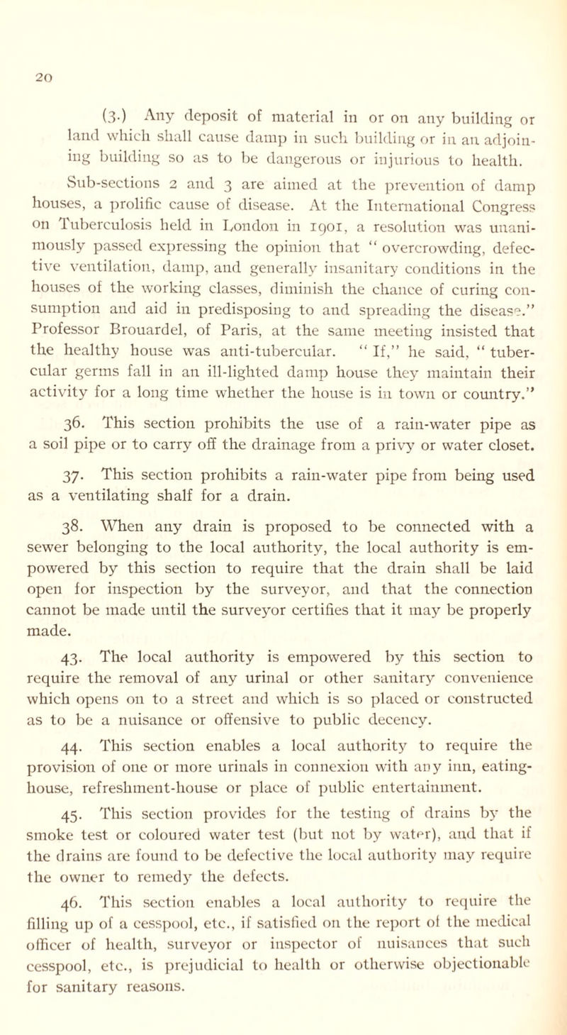 (3-) Any deposit of material in or on any building or land which shall cause damp in such building or in an adjoin- ing building so as to be dangerous or injurious to health. Sub-sections 2 and 3 are aimed at the prevention of damp houses, a prolific cause of disease. At the International Congress on Tuberculosis held in London in 1901, a resolution was unani- mously passed expressing the opinion that “ overcrowding, defec- tive ventilation, damp, and generally insanitary conditions in the houses of the working classes, diminish the chance of curing con- sumption and aid in predisposing to and spreading the disease.” Professor Brouardel, of Paris, at the same meeting insisted that the healthy house was anti-tubercular. “ If,” he said, “ tuber- cular germs fall in an ill-lighted damp house they maintain their activity for a long time whether the house is in town or country.” 36. This section prohibits the use of a rain-water pipe as a soil pipe or to carry off the drainage from a privy or water closet. 37. This section prohibits a rain-water pipe from being used as a ventilating shalf for a drain. 38. When any drain is proposed to be connected with a sewer belonging to the local authority, the local authority is em- powered by this section to require that the drain shall be laid open for inspection by the surveyor, and that the connection cannot be made until the survey'or certifies that it inay be properly made. 43. The local authority is empowered by this section to require the removal of any urinal or other sanitary convenience which opens on to a street and which is so placed or constructed as to be a nuisance or offensive to public decency. 44. This section enables a local authority to require the provision of one or more urinals in connexion with any inn, eating- house, refreshment-house or place of public entertainment. 45. This section provides for the testing of drains by the smoke test or coloured water test (but not by water), and that if the drains are found to be defective the local authority may require the owner to remedy the defects. 46. This section enables a local authority to require the filling up of a cesspool, etc., if satisfied on the report ol the medical officer of health, surveyor or inspector of nuisances that such cesspool, etc., is prejudicial to health or otherwise objectionable for sanitary reasons.