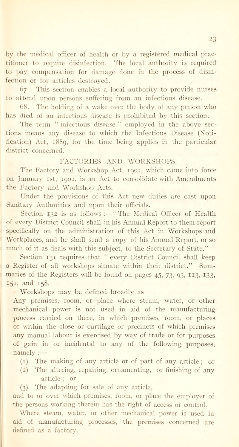 by the medical officer of health or by a registered medical prac- titioner to require disinfection. The local authority is required to pay compensation for damage done in the process of disin- fection or for articles destroyed. 67. This section enables a local authority to provide nurses to attend upon persons suffering from an infectious disease. 68. The holding of a wake over the body of any person who has died of ati infectious disease is prohibited by this section. The term “ infectious disease ” employed in the above sec- tions means an}- disease to which the Infectious Disease (Noti- fication) Act, 1889, for the time being applies in the particular district concerned. FACTORIES AND WORKSHOPS. The Factory and Workshop Act, 1901, which came into force on January 1st, 1902, is an Act to consolidate with Amendments the Factory and Workshop Acts. Under the provisions of this Act new duties are cast upon Sanitary Authorities and upon their officials. Section 132 is as follows :—“ The Medical Officer of Health of every District Council shall in his Annual Report to them report specifically on the administration of this Act in Workshops and Workplaces, and he shall send a copy of his Annual Report, or so much of it as deals with this subject, to the Secretary of State.” Section 131 requires that “ every District Council shall keep a Register of all workshops situate within their district.” Sum- maries of the Registers will be found on pages 45, 73, 93, 113, 133, 151, and 158. Workshops may be defined broadly as Any premises, room, or place where steam, water, or other mechanical power is not used in aid of the manufacturing process carried on there, in which premises, room, or places or within the close or curtilage or precincts of which premises any manual labour is exercised by way of trade or for purposes of gain in or incidental to any of the following purposes, namely :— (1) The making of any article or of part of any article ; or (2) The altering, repairing, ornamenting, or finishing of any article ; or (3) The adapting for sale of any article, and to or over which premises, room, or place the emp’oyer of the persons working therein has the right of access or control. Where steam, water, or other mechanical power is used in aid of manufacturing processes, the premises concerned are defined as a factory.
