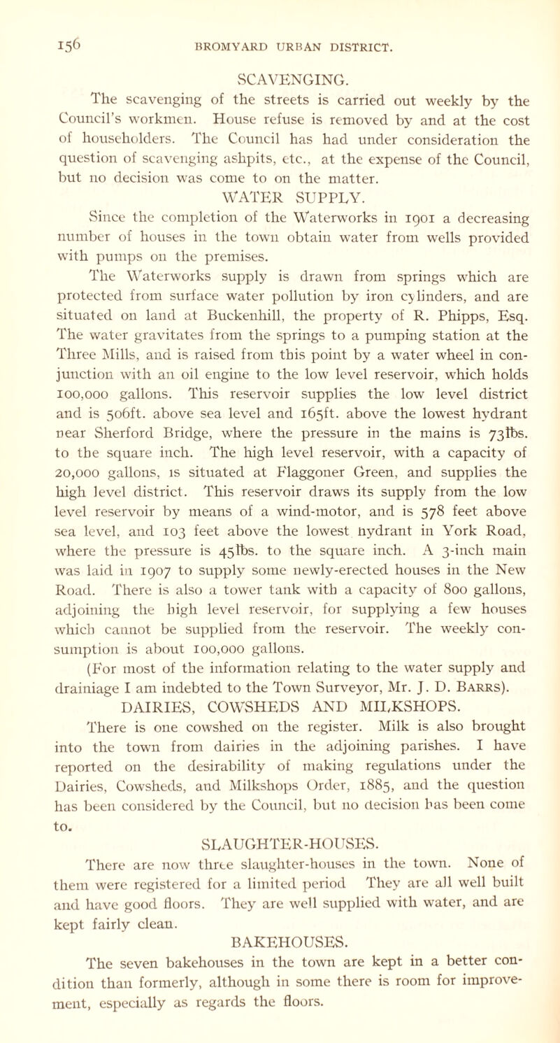 SCAVENGING. The scavenging of the streets is carried out weekly by the Council’s workmen. House refuse is removed by and at the cost of householders. The Council has had under consideration the question of scavenging ashpits, etc., at the expense of the Council, but no decision was come to on the matter. WATER SUPPLY. Since the completion of the Waterworks in 1901 a decreasing number of houses in the town obtain water from wells provided with pumps on the premises. The Waterworks supply is drawn from springs which are protected from surface water pollution by iron cylinders, and are situated on land at Buckenhill, the property of R. Phipps, Esq. The water gravitates from the springs to a pumping station at the Three Mills, and is raised from this point by a water wheel in con- junction with an oil engine to the low level reservoir, which holds 100.000 gallons. This reservoir supplies the low level district and is 506ft. above sea level and 165ft. above the lowest hydrant near Sherford Bridge, where the pressure in the mains is 73lbs. to the square inch. The high level reservoir, with a capacity of 20.000 gallons, is situated at P'laggoner Green, and supplies the high level district. This reservoir draws its supply from the low level reservoir by means of a wind-motor, and is 578 feet above sea level, and 103 feet above the lowest nydrant in York Road, where the pressure is 45lbs. to the square inch. A 3-inch main was laid in 1907 to supply some newly-erected houses in the New Road. There is also a tower tank with a capacity of 800 gallons, adjoining the high level reservoir, for supplying a few houses which cannot be supplied from the reservoir. The weekly con- sumption is about 100,000 gallons. (For most of the information relating to the water supply and drainiage I am indebted to the Town Surveyor, Mr. J. D. Barrs). DAIRIES, COWSHEDS AND MILKSHOPS. There is one cowshed on the register. Milk is also brought into the town from dairies in the adjoining parishes. I have reported on the desirability of making regulations under the Dairies, Cowsheds, and Milkshops Order, 1885, and the question has been considered by the Council, but no decision has been come to. SLAUGHTER-HOUSES. There are now three slaughter-houses in the town. None of them were registered for a limited period They are all well built and have good floors. They are well supplied with water, and are kept fairly clean. BAKEHOUSES. The seven bakehouses in the town are kept in a better con- dition than formerly, although in some there is room for improve- ment, especially as regards the floors.