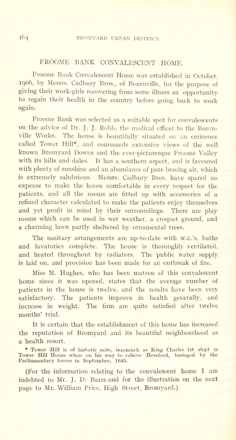 FROOME BANK CONVALESCENT HOME. Froome B;mk Convalescent Home was established in October, 1906, by Messrs. Cadbury Bros., of Bournville, for the purpose of giving their work-girls recovering from some illness an opportunity to regain their health in the country before going back to work again. Froome Bank was selected as a suitable spot for convalescents on the advice of Dr. J. J. Robb, the medical officer to the Bourn- ville Works. The house is beautifully situated on an eminence called Tower Hill*, and commands extensive views of the well known Bromyard Downs and the ever-picturesque Froome Valley with its hills and dales. It has a southern aspect, and is favoured with plenty of sunshine and an abundance of pure bracing air, which is extremely salubrious. Messrs. Cadbury Bros, have spared no expense to make the house comfortable in every respect for the patients, and all the rooms are fitted up with accessories of a refined character calculated to make the patients enjoy themselves and yet profit in mind by their surroundings. There are play rooms which can be used in wet weather, a croquet ground, and a charming lawn partly sheltered by ornamental trees. The sanitary arrangements are up-to-date with w.c.’s, baths and lavatories complete. The house is thoroughly ventilated, and heated throughout by radiators. The public water supply is laid on, and provision has been made for an outbreak of fire. Miss M. Hughes, who has been matron of this convalescent home since it was opened, states that the average number of patients in the house is twelve, and the results have been very satisfactory'. The patients improve in health generally, and increase in weight. The firm are quite satisfied after twelve months’ trial. It is certain that the establishment of this home has increased the reputation of Bromyard and its beautiful neighbourhood as a health resort. * Tower Hill Ls of historic note, inasmuch as King Charles 1st slept in Tower Hill House when on his way to relieve Hereford, besieged by the Parliamentary forces in September, 1645. (For the information relating to the convalescent home I am indebted to Mr. J. D. Barrs and for the illustration on the next page to Mr. William Brice, High Street, Bromyard.)
