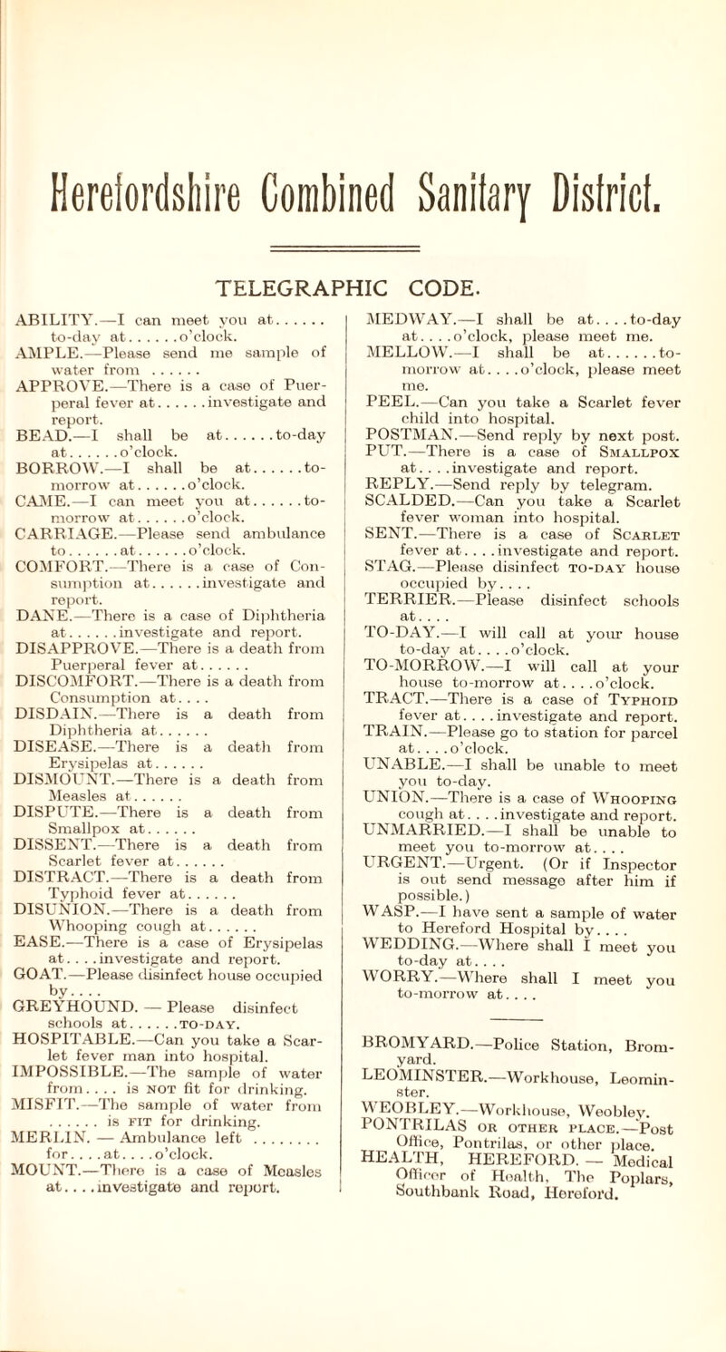 Herefordshire Combined Saniiary Disirici. TELEGRAPHIC CODE. ABILITY.—I can meet you at to-day at o’clock. AMPLE.—Please send me sample of water from APPROVE.—There is a case of Puer- peral fever at investigate and report. BEAD.—I shall be at to-day at o’clock. BORROW.—I shall be at to- morrow at o’clock. CAME.—I can meet you at to- morrow at o’clock. CARRIAGE.—Please send ambulance to at o’clock. COMFORT.—There is a case of Con- sumption at investigate and report. DANE.—There is a case of Diphtheria at investigate and report. DISAPPROVE.—There is a death from Puerperal fever at DISCOMFORT.—There is a death from Consumption at.. .. DISDAIN.—There is a death from Diphtheria at DISEASE.—There is a death from Erysipelas at DISMOUNT.—There is a death from Measles at DISPUTE.—There is a death from Smallpox at DISSENT.—There is a death from Scarlet fever at. . . DISTRACT.—There is a death from Typhoid fever at. . DISUNION.—There is a death from Whooping cough at EASE..—There is a case of Erysipelas at.... investigate and report. GOAT.—Please disinfect house occupied by GREYHOUND. — Please disinfect schools at TO-DAY. HOSPITABLE.—Can you take a Scar- let fever man into hospital. IMPOSSIBLE.—The sample of water from. ... is not fit for drinking. MISFIT.—The sample of water from is fit for drinking. MERLIN. — Ambulance left for.. . .at.. . .o’clock. MOUNT.—There is a case of Measles at.... investigate and report. MEDWAY.—I shall be at... . to-day at... . o’clock, please meet me. MELLOW.—I shall be at to- morrow at. . . .o’clock, please meet me. PEEL.—Can you take a Scarlet fever child into hospital. POSTMAN.—Send reply by next post. PUT.—There is a case of Smallpox at... . investigate and report. REPLY.—Send reply by telegram. SCALDED.—Can you take a Scarlet fever woman into hospital. SENT.—There is a case of Scarlet fever at... . investigate and report. STAG.—Please disinfect to-day house occupied by.... TERRIER.—Please disinfect schools at.... TO-DAY.—I will call at your house to-day at. . . .o’clock. TO-MORROW.—I will call at your house to-morrow at. . . .o’clock. TRACT.—There is a case of Typhoid fever at.... investigate and report. TRAIN.—Please go to station for parcel at. . . .o’clock. LTNABLE.—I shall be unable to meet you to-day. UNION.—There is a case of Whooping cough at.... investigate and report. UNMARRIED.—I shall be unable to meet you to-morrow at.... URGENT.—Urgent. (Or if Inspector is out send message after him if possible.) WASP.—I have sent a sample of water to Hereford Hospital by... . WEDDING.—Where shall I meet you to-day at. . . . WORRY.—Where shall I meet you to-morrow at.... BROMYARD.—Police Station, Brom- yard. LEOMINSTER.—Workhouse, Leomin- ster. V EOBLEY.—Workhouse, Weobley. PONTRILAS or other place.—Post Office, Pontrilas, or other place HEALTH, HEREFORD. — Medical Officer of Health, The Poplars, Southbank Road, Hereford.