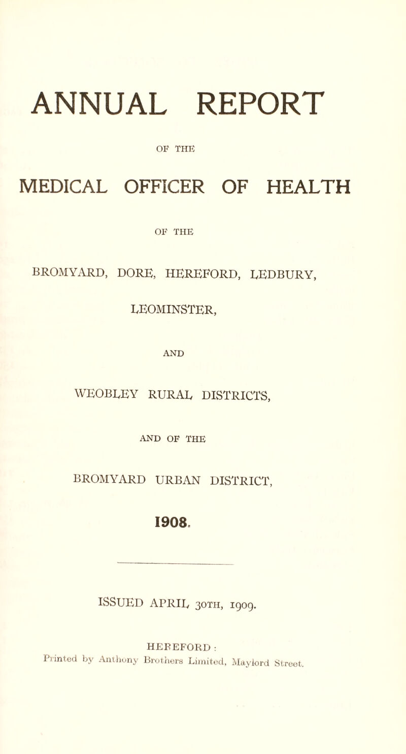 ANNUAL REPORT OF THE MEDICAL OFFICER OF HEALTH OF THE BROMYARD, DORE, HEREFORD, EEDBURY, LEOMINSTER, AND weobley rural districts, and of the BROMYARD URBAN DISTRICT, 1908. ISSUED APRIL 30TH, igog. HEREFORD: Printed by Anthony Brothers Limited, Maylord Street.