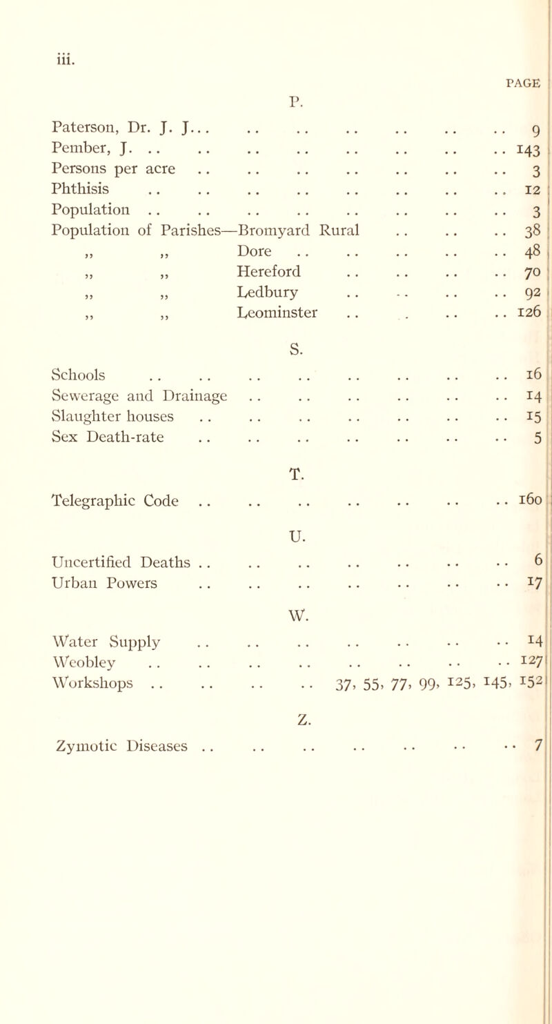 Paterson, Dr. J. J... P. .. 9 Pember, J. • . . . . . . , • • 143 Persons per acre • . . . .. 3 Phthisis • • • . . . . . .. 12 Population . . .. 3 Population of Parishes— -Bromyard Rural • • 38 55 5 5 Dore .. 48 55 55 Hereford .. 70 55 55 Ledbury .. 92 5 5 5 5 Leominster .. 126 Schools S. .. 16 Sewerage and Drainage . . ..14 Slaughter houses . . ..15 Sex Death-rate . . • • 5 Telegraphic Code T. 0 0 H Uncertified Deaths .. U. .. 6 Urban Powers .. 17 Water Supply W. .. 14 Weobley . . .. 127 Workshops .. • • 37- 55- 77- 99, 125, 145, 152 z. Zymotic Diseases • • 7