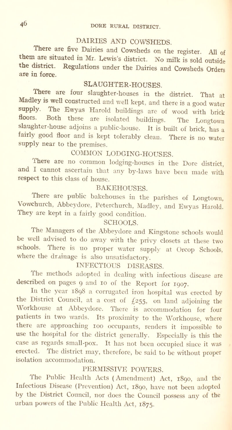 DORE RURAL DISTRICT. DAIRIES AND COWSHEDS. There are five Dairies and Cowsheds on the register. All of them are situated in Mr. Lewis’s district. No milk is sold outside the district. Regulations under the Dairies and Cowsheds Orders are in force. SLAUGHTER-HOUSES. There are four slaughter-houses in the district. That at Madley is well constructed and well kept, and there is a good water supply. The Ewyas Harold buildings are of wood with brick floors. Both these are isolated buildings. The Longtown slaughter-house adjoins a public-house. It is built of brick, has a fairly good floor and is kept tolerably clean. There is no water supply near to the premises. COMMON LODGING-HOUSES. There are no common lodging-houses in the Dore district, and I cannot ascertain that any by-laws have been made with respect to this class of house. BAKEHOUSES. There are public bakehouses in the parishes of Longtown, Vowchurch, Abbeydore, Peterchurch, Madley, and Ewyas Harold. They are kept in a fairly good condition. SCHOOLS. I he Managers of the Abbeydore and Kingstone schools would be well advised to do away with the privy closets at these two schools. There is uo proper water supply at Oreop Schools, where the drainage is also unsatisfactory. INFECTIOUS DISEASES. 1 he methods adopted in dealing with infectious disease are described on pages 9 and 10 of the Report for 1907. In the year 1898 a corrugated iron hospital was erected by the District Council, at a cost of £255, on land adjoining the Workhouse at Abbeydore. There is accommodation for four patients in two wards. Its proximity to the Workhouse, where there are approaching 100 occupants, renders it impossible to use the hospital ior the district generally. Especially is this the case as regards small-pox. It has not been occupied since it was erected, ihe district may, therefore, be said to be without proper isolation accommodation. PERMISSIVE POWERS. The Public Health Acts (Amendment) Act, 1890, and the Infectious Disease (Prevention) Act, 1890, have not been adopted by the 1 )istrict Council, nor does the Council possess any of the urban powers of the Public Health Act, 1875.