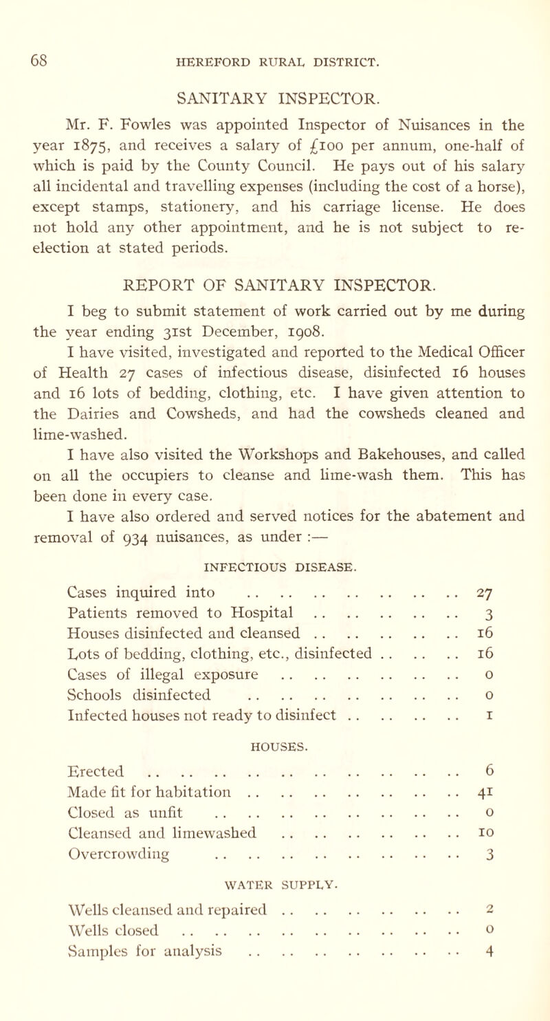 SANITARY INSPECTOR. Mr. F. Fowles was appointed Inspector of Nuisances in the year 1875, and receives a salary of £100 per annum, one-half of which is paid by the County Council. He pays out of his salary all incidental and travelling expenses (including the cost of a horse), except stamps, stationery, and his carriage license. He does not hold any other appointment, and he is not subject to re- election at stated periods. REPORT OF SANITARY INSPECTOR. I beg to submit statement of work carried out by me during the year ending 31st December, 1908. I have visited, investigated and reported to the Medical Officer of Health 27 cases of infectious disease, disinfected 16 houses and 16 lots of bedding, clothing, etc. I have given attention to the Dairies and Cowsheds, and had the cowsheds cleaned and lime-washed. I have also visited the Workshops and Bakehouses, and called on all the occupiers to cleanse and lime-wash them. This has been done in every case. I have also ordered and served notices for the abatement and removal of 934 nuisances, as under :— INFECTIOUS DISEASE. Cases inquired into 27 Patients removed to Hospital 3 Houses disinfected and cleansed 16 Lots of bedding, clothing, etc., disinfected 16 Cases of illegal exposure o Schools disinfected o Infected houses not ready to disinfect 1 HOUSES. Erected 6 Made fit for habitation 41 Closed as unfit o Cleansed and limewashed 10 Overcrowding 3 WATER SUPPLY. Wells cleansed and repaired 2 Wells closed 0 Samples for analysis 4