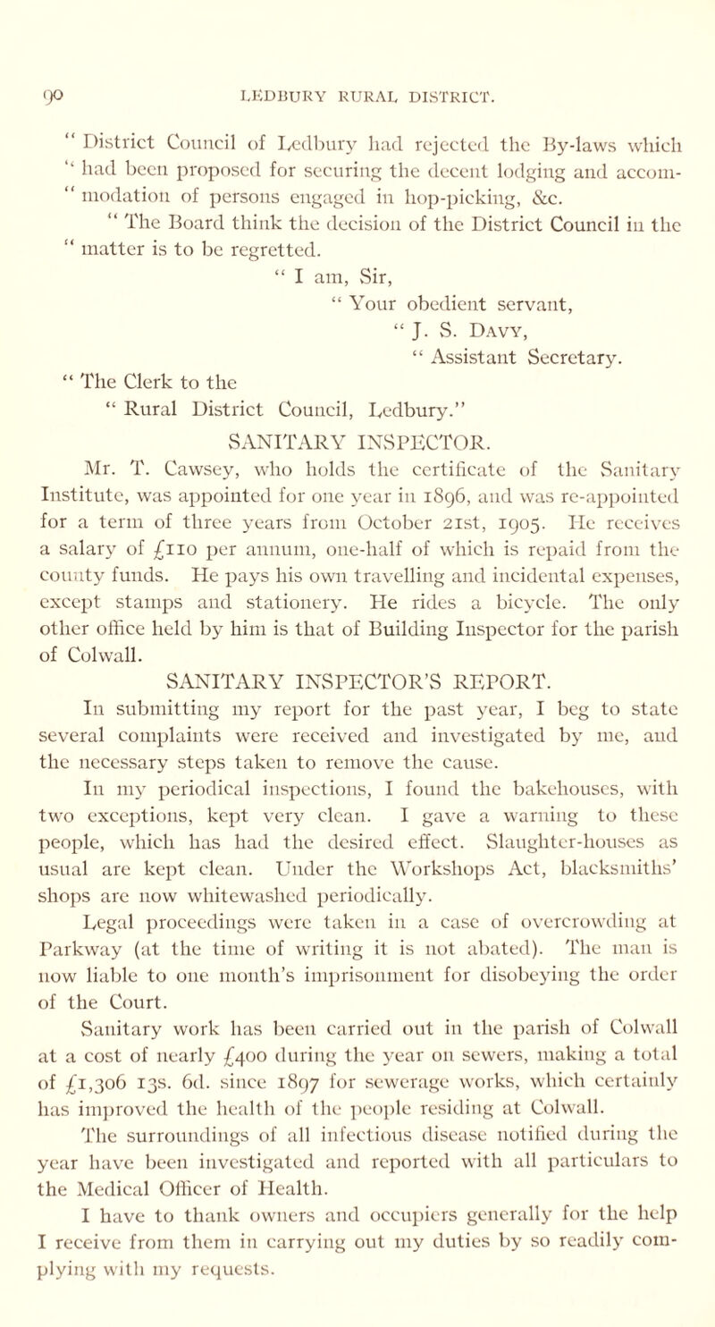 “ District Council of Ledbury had rejected the By-laws which “ had been proposed for securing the decent lodging and accorn- “ modation of persons engaged in hop-picking, &c. “ The Board think the decision of the District Council in the “ matter is to be regretted. “ I am, Sir, “ Your obedient servant, “ J. S. Davy, “ Assistant Secretary. “ The Clerk to the “ Rural District Council, Ledbury.” SANITARY INSPECTOR. Mr. T. Cawsey, who holds the certificate of the Sanitary Institute, was appointed for one year in 1896, and was re-appointed for a term of three years from October 21st, 1905. He receives a salary of £110 per annum, one-half of which is repaid from the county funds. He pays his own travelling and incidental expenses, except stamps and stationery. He rides a bicycle. The only other office held by him is that of Building Inspector for the parish of Col wall. SANITARY INSPECTOR’S REPORT. In submitting my report for the past year, I beg to state several complaints were received and investigated by me, and the necessary steps taken to remove the cause. In my periodical inspections, I found the bakehouses, with two exceptions, kept very clean. I gave a warning to these people, which has had the desired effect. Slaughter-houses as usual are kept clean. Under the Workshops Act, blacksmiths’ shops arc now whitewashed periodically. Legal proceedings were taken in a case of overcrowding at Parkway (at the time of writing it is not abated). The man is now liable to one month’s imprisonment for disobeying the order of the Court. Sanitary work has been carried out in the parish of Colwall at a cost of nearly £400 during the year on sewers, making a total of £1,306 13s. 6d. since 1897 for sewerage works, which certainly has improved the health of the people residing at Colwall. The surroundings of all infectious disease notified during the year have been investigated and reported with all particulars to the Medical Officer of Health. I have to thank owners and occupiers generally for the help I receive from them in carrying out my duties by so readily com- plying with my requests.